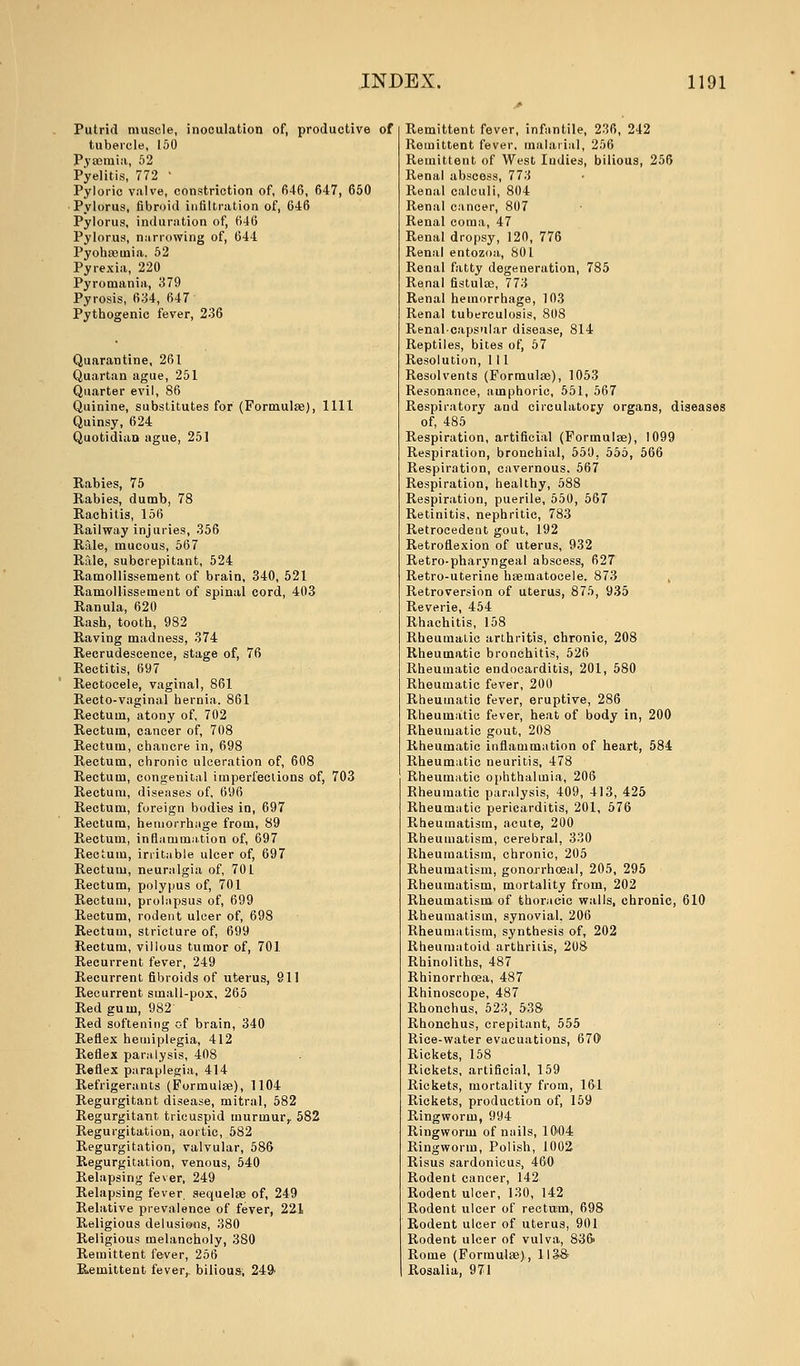 Putrid muscle, inoculation of, productive of tubercle, 150 Pyaemia, 52 Pyelitis, 772 ' Pyloric valve, constriction of, 646, 647, 650 Pylorus, fibroid infiltration of, 646 Pylorus, induration of, 646 Pylorus, narrowing of, 644 Pyohceuiia. 52 Pyrexia, 220 Pyromania, 379 Pyrosis, 634, 647 Pythogenic fever, 236 Quarantine, 261 Quartan ague, 251 Quarter evil, 86 Quinine, substitutes for (Formulae), 1111 Quinsy, 624 Quotidian ague, 251 Rabies, 75 Rabies, dumb, 78 Rachitis, 156 Railway injuries, 356 Rale, mucous, 567 Rale, subcrepitant, 524 Ramollissement of brain, 340, 521 Ramollisseuient of spinal cord, 403 Ranula, 620 Rash, tooth, 982 Raving madness, 374 Recrudescence, stage of, 76 Rectitis, 697 Rectocele, vaginal, 861 Recto-vaginal hernia. 861 Rectum, atony of, 702 Rectum, cancer of, 708 Rectum, chancre in, 698 Rectum, chronic ulceration of, 608 Rectum, congenital imperfections of, 703 Rectum, diseases of, 696 Rectum, foreign bodies in, 697 Rectum, hemorrhage from, 89 Rectum, inflammation of, 697 Rectum, irritable ulcer of, 697 Rectum, neuralgia of, 701 Rectum, polypus of, 701 Rectum, prolapsus of, 699 Rectum, rodent ulcer of, 698 Rectum, stricture of, 699 Rectum, villous tumor of, 701 Recurrent fever, 249 Recurrent fibroids of uterus, 911 Recurrent small-pox, 265 Red gum, 982' Red softening of brain, 340 Reflex hemiplegia, 412 Reflex paralysis, 408 Reflex paraplegia, 414 Refrigerants (Formulas), 1104 Regurgitant disease, mitral, 582 Regurgitant tricuspid murmur, 582 Regurgitation, aortic, 582 Regurgitation, valvular, 586 Regurgitation, venous, 540 Relapsing fever, 249 Relapsing fever, sequelae of, 249 Relative prevalence of fever, 221 Religious delusions, 380 Religious melancholy, 380 Remittent fever, 256 Remittent fever,, bilioua, 249- Remittent fever, infantile, 236, 242 Remittent fever, malarial, 256 Remittent of West Indies, bilious, 256 Renal abscess, 773 Renal calculi, 804 Renal cancer, 807 Renal coma, 47 Renal dropsy, 120, 776 Renal entozoa, 801 Renal fatty degeneration, 785 Renal fistulas, 773 Renal hemorrhage, 103 Renal tuberculosis, 808 Renalcapsular disease, 814 Reptiles, bites of, 57 Resolution, 111 Resolvents (Formulae), 1053 Resonance, amphoric, 551, 567 Respiratory and circulatory organs, diseases of, 485 Respiration, artificial (Formulae), 1099 Respiration, bronchial, 550. 555, 566 Respiration, cavernous. 567 Respiration, healthy, 588 Respiration, puerile, 550, 567 Retinitis, nephritic, 783 Retrocedent gout, 192 Retroflexion of uterus, 932 Retro-pharyngeal abscess, 627 Retro-uterine haematocele. 873 Retroversion of uterus, 875, 935 Reverie, 454 Rhachitis, 158 Rheumatic arthritis, chronic, 208 Rheumatic bronchitis, 526 Rheumatic endocarditis, 201, 580 Rheumatic fever, 200 Rheumatic fever, eruptive, 286 Rheumatic fever, heat of body in, 200 Rheumatic gout, 208 Rheumatic inflammation of heart, 584 Rheumatic neuritis, 478 Rheumatic ophthalmia, 206 Rheumatic paralysis, 409, 413, 425 Rheumatic pericarditis, 201, 576 Rheumatism, acute, 200 Rheumatism, cerebral, 330 Rheumatism, chronic, 205 Rheumatism, gonorrhoea), 205, 295 Rheumatism, mortality from, 202 Rheumatism of thoracic walls, chronic, 610 Rheumatism, synovial, 206 Rheumatism, synthesis of, 202 Rheumatoid arthritis, 208 Rhinoliths, 487 Rhinorrhcea, 487 Rhinoscope, 487 Rhonchus, 523, 538 Rhonchus, crepitant, 555 Rice-water evacuations, 670 Rickets, 158 Rickets, artificial, 159 Rickets, mortality from, 161 Rickets, production of, 159 Ringworm, 994 Ringworm of nails, 1004 Ringworm, Polish, 1002 Risus sardonicus, 460 Rodent cancer, 142 Rodent ulcer, 130, 142 Rodent ulcer of rectum, 698 Rodent ulcer of uterus, 901 Rodent ulcer of vulva, 83& Rome (Formulae), 1I3& Rosalia, 971