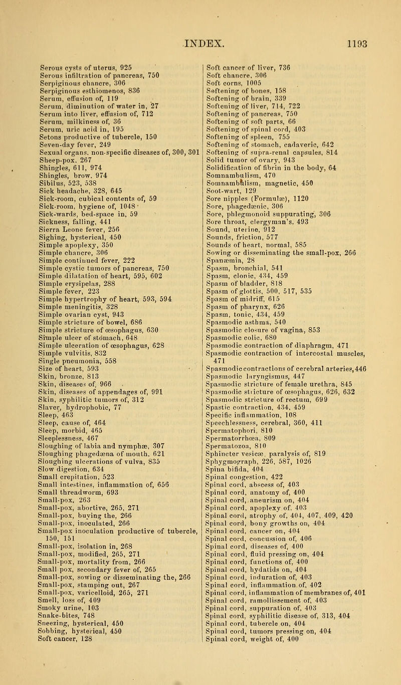 Serous cysts of uterus, 925 Serous infiltration of pancreas, 750 Serpiginous chancre, 306 Serpiginous esthiomenos, 836 Serum, effusion of, 119 Serum, diminution of water in, 27 Serum into liver, effusion of, 712 Serum, milkiness of, 36 Serum, uric acid in, 195 Setons productive of tubercle, 150 Seven-day fever, 249 Sexual organs, nonspecific diseases of, 300, 301 Sheep-pox. 267 Shingles, 611, 974 Shingles, brow. 974 Sibil us, 523, 538 Sick headache, 328, 645 Sick-room, cubical contents of, 59 Sick-room, hygiene of, 1048 ■ Sick-wards, bed-space in, 59 Sickness, falling, 441 Sierra Leone fever, 256 Sighing, hysterical, 450 Simple apoplexy, 350 Simple chancre, 306 Simple contiuued fever, 222 Simple cystic tumors of pancreas, 750 Simple dilatation of heart, 595, 602 Simple erysipelas, 288 Simple fever, 223 Simple hypertrophy of heart, 593, 594 Simple meningitis, 328 Simple ovarian cyst, 943 Simple stricture of bowel, 686 Simple stricture of oesophagus, 630 Simple ulcer of stomach, 648 Simple ulceration of oesophagus, 628 Simple vulvitis, 832 Single pneumonia, 558 Size of heart, 593 Skin, bronze, 813 Skin, diseases of, 966 Skin, diseases of appendages of, 991 Skin, syphilitic tumors of, 312 Slaver, hydrophobic, 77 Sleep,' 463 Sleep, cause of, 464 Sleep, morbid, 465 Sleeplessness, 467 Sloughing of labia and nymphae, 307 Sloughing phagedena of mouth. 621 Sloughing ulcerations of vulva, 835 Slow digestion, 634 Small crepitation, 523 Small intestines, inflammation of, 656 Small threadworm, 693 Small-pox, 263 Small-pox, abortive, 265, 271 Small-pox, buying the, 266 Small-pox, inoculated, 266 Small-pox inoculation productive of tubercle, 150, 151 Small-pox, isolation in, 268 Small-pox, modified, 265, 271 Small-pox, mortality from, 266 Small pox, secondary fever of, 265 Small-pox, sowing or disseminating the, 266 Small-pox, stamping out, 267 Small-pox, varicelloid, 265, 271 Smell, loss of, 409 Smoky urine, 103 Snake-bites, 748 Sneezing, hysterical, 450 Sobbing, hysterical, 450 Soft cancer, 128 Soft cancer of liver, 736 Soft chancre. 306 Soft corns. 1005 Softening of bones, 158 Softening of brain, 339 Softening of liver, 714, 722 Softening of pancreas, 750 Softening of soft parts, 66 Softening of spinal cord, 403 Softening of spleen, 755 Softening of stomach, cadaveric, 642 Softening of supra-renal capsules, 814 Solid tumor of ovary, 943 Solidification of fibrin in the body, 64 Somnambulism, 470 Somnambulism, magnetic, 450 Soot-wart, 129 Sore nipples (Formulas), 1120 Sore, phagedasnic, 306 Sore, phlegmonoid suppurating, 306 Sore throat, clergyman's, 493 Sound, uterine, 912 Sounds, friction, 577 Sounds of heart, normal, 585 Sowing or disseminating the small-pox, 266 Spanaemia, 28 Spasm, bronchial, 541 Spasm, clonic, 434, 459 Spasm of bladder, 818 Spasm of glottis, 500, 517, 535 Spasm of midriff, 61 5 Spasm of pharynx, 626 Spasm, tonic, 434, 459 Spasmodic asthma, 540 Spasmodic closure of vagina, 853 Spasmodic colic, 680 Spasmodic contraction of diaphragm, 471 Spasmodic contraction of intercostal muscles, 471 Spasmodic contractions of cerebral arteries, 446 Spasmodic laryngismus, 447 Spasmodic stricture of female urethra, 845 Spasmodic stiicture of oesophagus, 626, 632 Spasmodic stricture of rectum, 699 Spastic contraction, 434, 459 Specific inflammation, 108 Speechlessness, cerebral, 360, 411 Spermatophori, 810 Spermatorrhoea, 809 Spermatozoa, 810 Sphincter vesicas, paralysis of, 819 Sphygmooraph, 226, 587, 1026 Spina bifida, 404 Spinal congestion, 422 Spinal cord, abscess of, 403 Spinal cord, anatomy of, 400 Spinal cord, aneurism on, 404 Spinal cord, apoplexy of, 403 Spinal cord, atrophy of, 404, 407, 409, 420 Spinal cord, bony growths on, 404 Spinal cord, cancer on, 404 Spinal cord, concussion of, 406 Spinal cord, diseases of, 400 Spinal cord, fluid pressing on, 404 Spinal cord, functions of, 400 Spinal cord, hydatids on, 404 Spinal cord, induration of, 403 Spinal cord, inflammation of, 402 Spinal cord, inflammation of membranes of, 401 Spinal cord, ramollissement of, 403 Spinal cord, suppuration of, 403 Spinal cord, syphilitic disease of, 313, 404 Spinal cord, tubercle on, 404 Spinal cord, tumors pressing on, 404 Spinal cord, weight of, 400