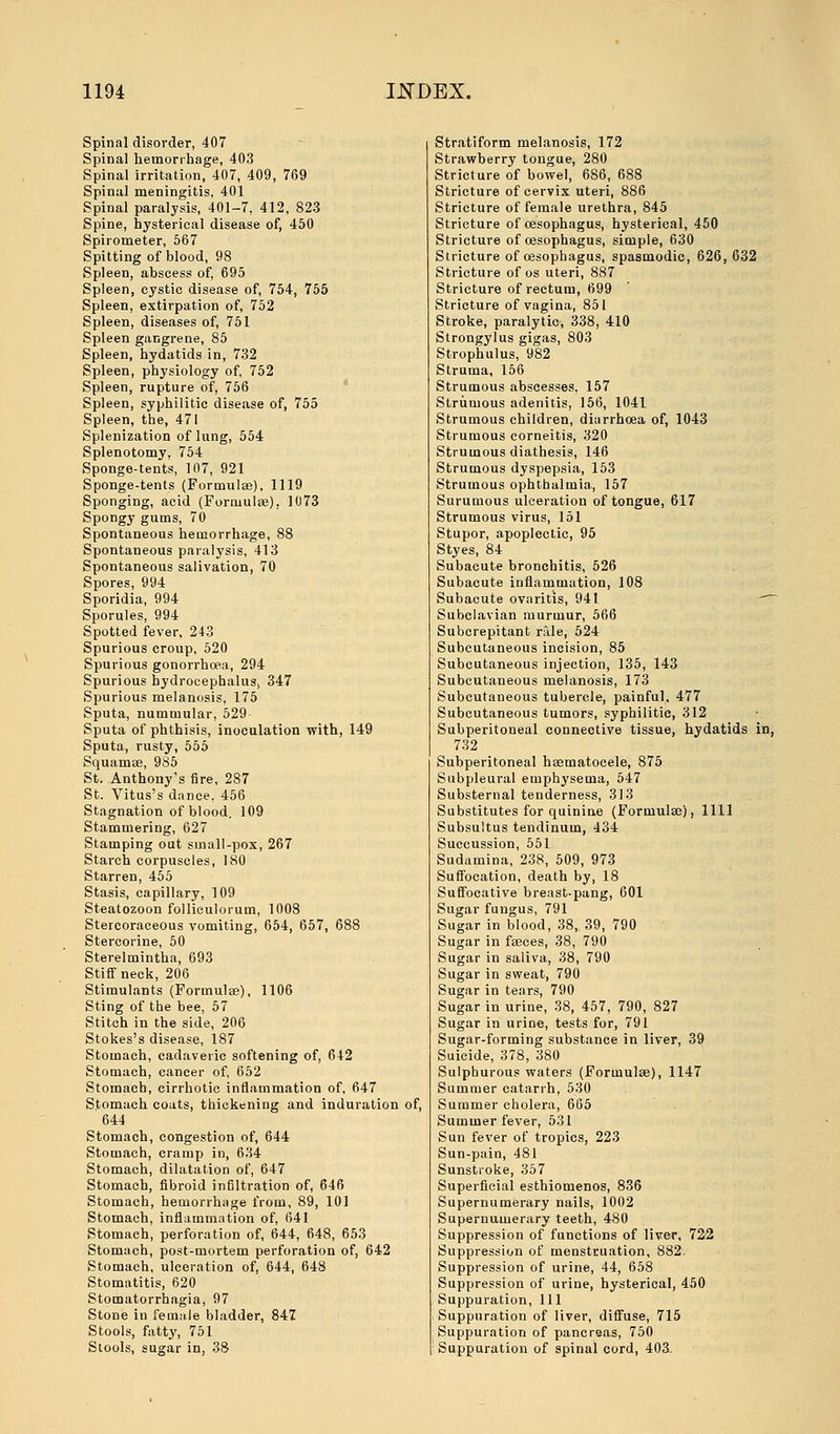 Spinal disorder, 407 Spinal hemorrhage, 403 Spinal irritation, 407, 409, 769 Spinal meningitis, 401 Spinal paralysis, 401-7, 412, 823 Spine, hysterical disease of, 450 Spirometer, 567 Spitting of blood, 98 Spleen, abscess of, 695 Spleen, cystic disease of, 754, 755 Spleen, extirpation of, 752 Spleen, diseases of, 751 Spleen gangrene, 85 Spleen, hydatids in, 732 Spleen, physiology of, 752 Spleen, rupture of, 756 Spleen, syphilitic disease of, 755 Spleen, the, 471 Splenization of lung, 554 Splenotomy. 754 Sponge-tents, 107, 921 Sponge-tents (Formulae), 1119 Sponging, acid (Formulae). 1073 Spongy gums, 70 Spontaneous hemorrhage, 88 Spontaneous paralysis, 413 Spontaneous salivation, 70 Spores, 994 Sporidia, 994 Sporules, 994 Spotted fever, 243 Spurious croup, 520 Spurious gonorrhoea, 294 Spurious hydrocephalus, 347 Spurious melanosis, 175 Sputa, nummular, 529 Sputa of phthisis, inoculation with, 149 Sputa, rusty, 555 Squamae, 985 St. Anthony's fire, 287 St. Vitus's dance, 456 Stagnation of blood. 109 Stammering, 627 Stamping out small-pox, 267 Starch corpuscles, 180 Starren, 455 Stasis, capillary, 109 Steatozoon folliculorum, 1008 Stercoraceous vomiting, 654, 657, 688 Stercorine, 50 Sterelmintha, 693 Stiff neck, 206 Stimulants (Formula?), 1106 Sting of the bee, 57 Stitch in the side, 206 Stokes's disease, 187 Stomach, cadaveric softening of, 642 Stomach, cancer of, 652 Stomach, cirrhotic inflammation of, 647 Stomach coats, thickening and induration of, 644 Stomach, congestion of, 644 Stomach, cramp in, 634 Stomach, dilatation of, 647 Stomach, fibroid infiltration of, 646 Stomach, hemorrhage from, 89, 101 Stomach, inflammation of, 641 Stomach, perforation of, 644, 648, 653 Stomach, post-mortem perforation of, 642 Stomach, ulceration of, 644, 648 Stomatitis, 620 Stomatorrhagia, 97 Stone in female bladder, 847 Stools, fatty, 751 Stools, sugar in, 38 Stratiform melanosis, 172 Strawberry tongue, 280 Stricture of bowel, 686, 688 Stricture of cervix uteri, 886 Stricture of female urethra, 845 Stricture of oesophagus, hysterical, 450 Stricture of oesophagus, simple, 630 Stricture of oesophagus, spasmodic, 626, 632 Stricture of os uteri, 887 Stricture of rectum, 699 Stricture of vagina, 851 Stroke, paralytic, 338, 410 Strongylus gigas, 803 Strophulus, 982 Struma, 156 Strumous abscesses, 157 Strumous adenitis, 156, 1041 Strumous children, diarrhoea of, 1043 Strumous corneitis, 320 Strumous diathesis, 146 Strumous dyspepsia, 153 Strumous ophthalmia, 157 Surumous ulceration of tongue, 617 Strumous virus, 151 Stupor, apoplectic, 95 Styes, 84 Subacute bronchitis, 526 Subacute inflammation, 108 Subacute ovaritis, 941 Subclavian murmur, 566 Subcrepitant rale, 524 Subcutaneous incision, 85 Subcutaneous injection, 135, 143 Subcutaneous melanosis, 173 Subcutaneous tubercle, painful, 477 Subcutaneous tumors, syphilitic, 312 Subperitoneal connective tissue, hydatids in, 732 Subperitoneal hsematocele, 875 Subpleural emphysema, 547 Substernal tenderness, 313 Substitutes for quinine (Formulas), 1111 Subsultus tendinum, 434 Succussion, 551 Sudamina, 238, 509, 973 Suffocation, death by, 18 Suffocative breast-pang, 601 Sugar fungus, 791 Sugar in blood, 38, 39, 790 Sugar in fasces, 38, 790 Sugar in saliva, 38, 790 Sugar in sweat, 790 Sugar in tears, 790 Sugar in urine, 38, 457, 790, 827 Sugar in urine, tests for, 791 Sugar-forming substance in liver, 39 Suicide, 378, 380 Sulphurous waters (Formulas), 1147 Summer catarrh, 530 Summer cholera, 665 Summer fever, 531 Sun fever of tropics, 223 Sun-pain, 481 Sunstroke, 357 Superficial esthiomenos, 836 Supernumerary nails, 1002 Supernumerary teeth, 480 Suppression of functions of liver, 722 Suppression of menstruation, 882. Suppression of urine, 44, 658 Suppression of urine, hysterical, 450 Suppuration, 111 Suppuration of liver, diffuse, 715 Suppuration of pancreas, 750 Suppuration of spinal cord, 403.