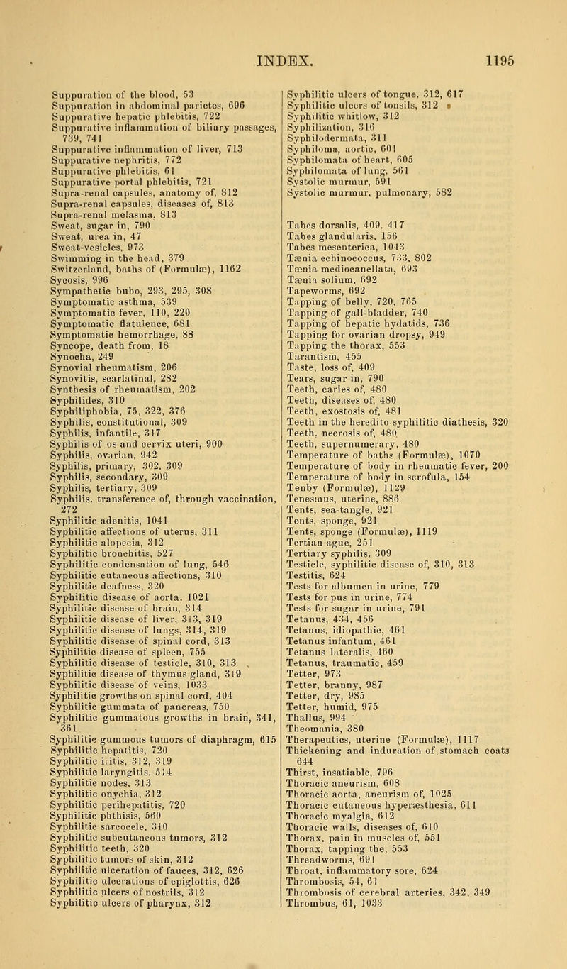 Suppuration of the blood, 53 Suppuration in abdominal parietes, 696 Suppurative hepatic phlebitis, 722 Suppurative inflammation of biliary passages, 739, 741 Suppurative inflammation of liver, 713 Suppurative nephritis, 772 Suppurative phlebitis, 61 Suppurative portal phlebitis, 721 Supra-renal capsules, anatomy of, 812 Supra-renal capsules, diseases of, 813 Supra-renal melasma. 813 Sweat, sugar in, 790 Sweat, urea in, 47 Sweat-vesicles, 973 Swimming in the head, 379 Switzerland, baths of (Formulas), 1162 Sympathetic bubo, 293, 295, 308 Symptomatic asthma, 539 Symptomatic fever, 110, 220 Symptomatic flatulence, 681 Symptomatic hemorrhage, 88 Syncope, death from, 18 Synocha, 249 Synovial rheumatism, 206 Synovitis, scarlatinal, 282 Synthesis of rheumatism, 202 Syphilides, 310 Syphiliphobia, 75, 322, 376 Syphilis, constitutional, 309 Syphilis, infantile, 317 Syphilis of os and cervix uteri, 900 Syphilis, ovarian, 942 Syphilis, primary, 302, 309 Syphilis, secondary, 309 Syphilis, tertiary, 309 Syphilis, transference of, through vaccination, 272 Syphilitic adenitis, 1041 Syphilitic affections of uterus, 311 Syphilitic alopecia, 312 Syphilitic bronchitis, 527 Syphilitic condensation of lung, 546 Syphilitic cutaneous affections, 310 Syphilitic deafness, 320 Syphilitic disease of aorta. 1021 Syphilitic disease of brain, 314 Syphilitic disease of liver, 313, 319 Syphilitic disease of lungs, 314, 319 Syphilitic disease of spinal cord, 313 Syphilitic disease of spleen, 755 Syphilitic disease of testicle, 310, 313 , Syphilitic disease of thymus gland, 319 Syphilitic disease of veins, 1033 Syphilitic growths on spinal cord, 404 Syphilitic gummata of pancreas, 750 Syphilitic gummatous growths in brain, 341, 361 Syphilitic gummous tumors of diaphragm, 615 Syphilitic hepatitis, 720 Syphilitic iritis, 312, 319 Syphilitic laryngitis, 514 Syphilitie nodes, 313 Syphilitic onychia, 312 Syphilitic perihepatitis, 720 Syphilitic phthisis, 560 Syphilitie sarcocele, 310 Syphilitic subcutaneous tumors, 312 Syphilitic teeth, 320 Syphilitic tumors of skin, 312 Syphilitic ulceration of fauces, 312, 626 Syphilitic ulcerations of epiglottis, 626 Syphilitic ulcers of nostrils, 312 Syphilitic ulcers of pharynx, 312 Syphilitic ulcers of tongue, 312, 617 Syphilitic ulcers of tonsils, 312 • Syphilitic whitlow, 312 Syphilization, 316 Syphilodermata, 311 Syphiloma, aortic, 601 Syphilomata of heart, 605 Syphilomata of lung. 561 Systolic murmur, 591 Systolic murmur, pulmonary, 582 Tabes dorsalis, 409, 417 Tabes glandularis, 156 Tabes mesenterica, 1043 Taenia echinococcus, 733, 802 Taenia mediocanellata, 693 Taenia solium, 692 Tapeworms, 692 Tapping of belly, 720, 765 Tapping of gall-bladder, 740 Tapping of hepatic hydatids, 736 Tapping for ovarian dropsy, 949 Tapping the thorax, 553 Tarantism, 455 Taste, loss of, 409 Tears, sugar in, 790 Teeth, caries of, 480 Teeth, diseases of, 480 Teeth, exostosis of, 481 Teeth in the hereditosyphilitic diathesis, 320 Teeth, necrosis of, 480. Teeth, supernumerary, 480 Temperature of baths (Formulae), 1070 Temperature of body in rheumatic fever, 200 Temperature of body in scrofula, 154 Tenby (Formula?), 1129 Tenesmus, uterine, 886 Tents, sea-tangle, 921 Tents, sponge, 921 Tents, sponge (Formulas;, 1119 Tertian ague, 251 Tertiary syphilis, 309 Testicle, syphilitic disease of, 310, 313 Testitis, 624 Tests for albumen in urine, 779 Tests for pus in urine, 774 Tests for sugar in urine, 791 Tetanus, 434, 4 56 Tetanus, idiopathic, 461 Tetanus infantum, 461 Tetanus lateralis, 460 Tetanus, traumatic, 459 Tetter, 973 Tetter, branny, 987 Tetter, dry, 985 Tetter, humid, 975 Thallus, 994 ' Theomania, 380 Therapeutics, uterine (Formulae), 1117 Thickening and induration of stomach coats 644 Thirst, insatiable, 796 Thoracic aneurism, 608 Thoracic aorta, aneurism of, 1025 Thoracic cutaneous hyperesthesia, 611 Thoracic myalgia, 612 Thoracic walls, diseases of, 610 Thorax, pain in muscles of, 551 Thorax, tapping the, 553 Threadworms, 691 Throat, inflammatory sore, 624 Thrombosis, 54, 61 Thrombosis of cerebral arteries, 342, 349 Thrombus, 61, 1033