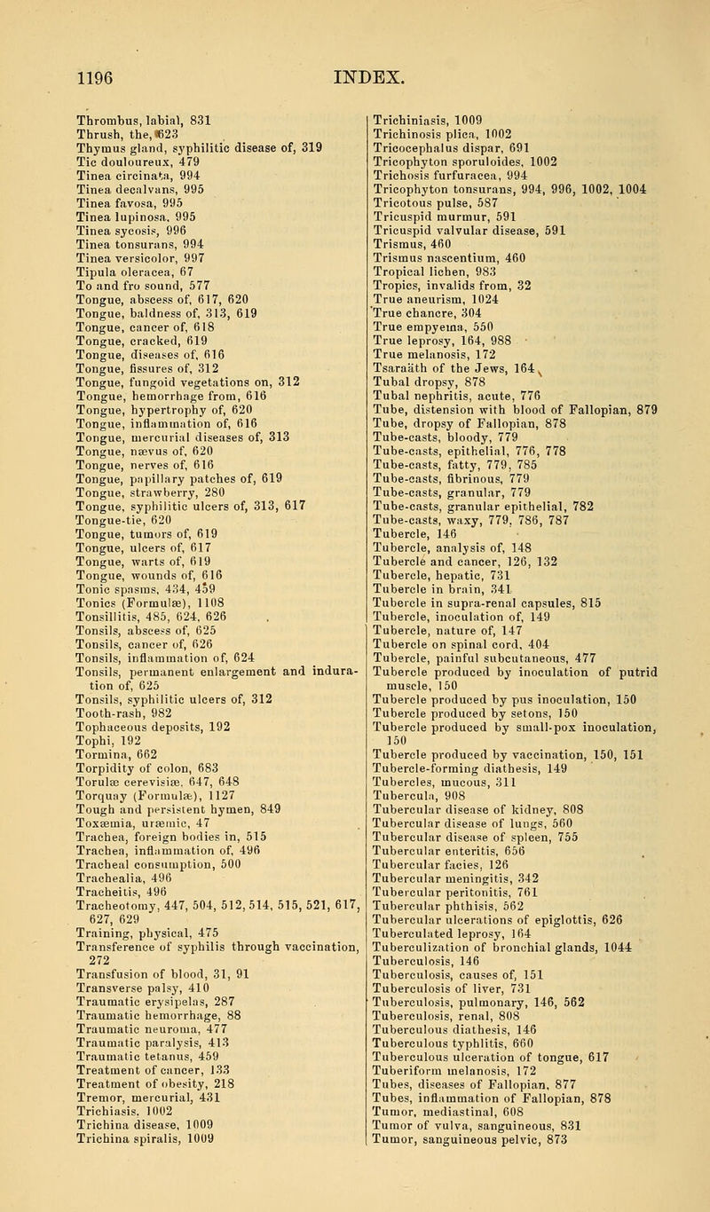 Thrombus, labial, 831 Thrush, the,«623 Thymus gland, syphilitic disease of, 319 Tic douloureux, 479 Tinea circinata, 994 Tinea decalvans, 995 Tinea favosa, 995 Tinea lupinosa. 995 Tinea sycosis, 996 Tinea tonsurans, 994 Tinea versicolor, 997 Tipula oleracea, 67 To and fro sound, 577 Tongue, abscess of, 617, 620 Tongue, baldness of, 313, 619 Tongue, cancer of, 618 Tongue, cracked, 619 Tongue, diseases of, 616 Tongue, fissures of, 312 Tongue, fungoid vegetations on, 312 Tongue, hemorrhage from, 616 Tongue, hypertrophy of, 620 Tongue, inflammation of, 616 Tongue, mercurial diseases of, 313 Tongue, nsevus of, 620 Tongue, nerves of, 616 Tongue, papillary patches of, 619 Tongue, strawberry, 280 Tongue, syphilitic ulcers of, 313, 617 Tongue-tie, 620 Tongue, tumors of, 619 Tongue, ulcers of, 617 Tongue, warts of, 619 Tongue, wounds of, 616 Tonic spasms, 434, 459 Tonics (Formulae), 1108 Tonsillitis, 485, 624, 626 Tonsils, abscess of, 625 Tonsils, cancer of, 626 Tonsils, inflammation of, 624 Tonsils, permanent enlargement and indura- tion of, 625 Tonsils, syphilitic ulcers of, 312 Tooth-rash, 982 Tophaceous deposits, 192 Tophi, 192 Tormina, 662 Torpidity of colon, 683 Torulae cerevisice, 647, 648 Torquay (Formula;), 1127 Tough and persistent hymen, 849 Toxsemia, urseuiic, 47 Trachea, foreign bodies in, 515 Trachea, inflammation of, 496 Tracheal consumption, 500 Trachealia, 496 Tracheitis, 496 Tracheotomy, 447, 504, 512, 514, 515, 521, 617, 627, 629 Training, physical, 475 Transference of syphilis through vaccination, 272 Transfusion of blood, 31, 91 Transverse palsy, 410 Traumatic erysipelas, 287 Traumatic hemorrhage, 88 Traumatic neuroma, 477 Traumatic paralysis, 413 Traumatic tetanus, 459 Treatment of cancer, 133 Treatment of obesity, 218 Tremor, mercurial, 431 Trichiasis, 1002 Trichina disease, 1009 Trichina spiralis, 1009 Trichiniasis, 1009 Trichinosis plica, 1002 Tricocephalus dispar, 691 Tricophyton sporuloides, 1002 Trichosis furfuraeea, 994 Tricophyton tonsurans, 994, 996, 1002, 1004 Tricotous pulse, 587 Tricuspid murmur, 591 Tricuspid valvular disease, 591 Trismus, 460 Trismus nascentium, 460 Tropical lichen, 983 Tropics, invalids from, 32 True aneurism, 1024 True chancre, 304 True empyema, 550 True leprosy, 164, 988 ■ True melanosis, 172 Tsaraath of the Jews, 164, Tubal dropsy, 878 Tubal nephritis, acute, 776 Tube, distension with blood of Fallopian, 879 Tube, dropsy of Fallopian, 878 Tube-casts, bloody, 779 Tube-casts, epithelial, 776, 778 Tube-casts, fatty, 779, 785 Tube-casts, fibrinous, 779 Tube-casts, granular, 779 Tube-casts, granular epithelial, 782 Tube-casts, waxy, 779. 786, 787 Tubercle, 146 Tubercle, analysis of, 148 Tubercle and cancer, 126, 132 Tubercle, hepatic, 731 Tubercle in brain, 341 Tubercle in supra-renal capsules, 815 Tubercle, inoculation of, 149 Tubercle, nature of, 147 Tubercle on spinal cord, 404 Tubercle, painful subcutaneous, 477 Tubercle produced by inoculation of putrid muscle, 150 Tubercle produced by pus inoculation, 150 Tubercle produced by setons, 150 Tubercle produced by small-pox inoculation, 150 Tubercle produced by vaccination, 150, 151 Tubercle-forming diathesis, 149 Tubercles, mucous, 311 Tubercula, 908 Tubercular disease of kidney, 808 Tubercular disease of lungs, 560 Tubercular disease of spleen, 755 Tubercular enteritis, 656 Tubercular facies, 126 Tubercular meningitis, 342 Tubercular peritonitis, 761 Tubercular phthisis, 562 Tubercular ulcerations of epiglottis, 626 Tuberculated leprosy, 164 Tuberculization of bronchial glands, 1044 Tuberculosis, 146 Tuberculosis, causes of, 151 Tuberculosis of liver, 731 Tuberculosis, pulmonary, 146, 562 Tuberculosis, renal, 808 Tuberculous diathesis, 146 Tuberculous typhlitis, 660 Tuberculous ulceration of tongue, 617 Tuberiform melanosis, 172 Tubes, diseases of Fallopian, 877 Tubes, inflammation of Fallopian, 878 Tumor, mediastinal, 608 Tumor of vulva, sanguineous, 831 Tumor, sanguineous pelvic, 873