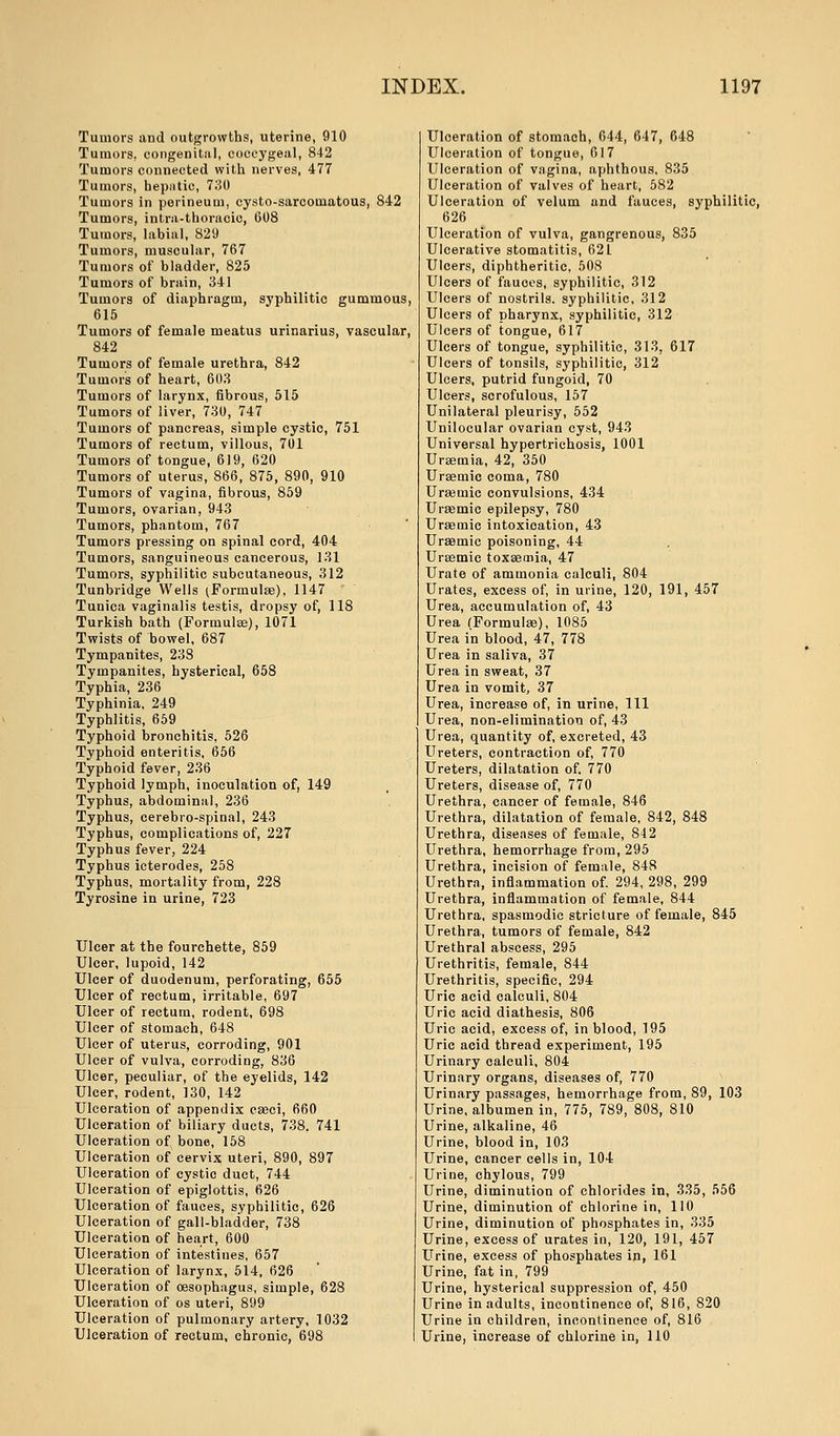 Tumors and outgrowths, uterine, 910 Tumors, congenital, coccygeal, 842 Tumors connected with nerves, 477 Tumors, hepatic, 730 Tumors in perineum, cysto-sarcomatous, 842 Tumors, intra-thoracic, 608 Tumors, labial, 829 Tumors, muscular, 767 Tumors of bladder, 825 Tumors of brain, 341 Tumors of diaphragm, syphilitic gummous 615 Tumors of female meatus urinarius, vascular, 842 Tumors of female urethra, 842 Tumors of heart, 603 Tumors of larynx, fibrous, 515 Tumors of liver, 730, 747 Tumors of pancreas, simple cystic, 751 Tumors of rectum, villous, 701 Tumors of tongue, 619, 620 Tumors of uterus, 866, 875, 890, 910 Tumors of vagina, fibrous, 859 Tumors, ovarian, 943 Tumors, phantom, 767 Tumors pressing on spinal cord, 404 Tumors, sanguineous cancerous, 131 Tumors, syphilitic subcutaneous, 312 Tunbridge Wells (Formulae), 1147  Tunica vaginalis testis, dropsy of, 118 Turkish bath (Formulae), 1071 Twists of bowel, 687 Tympanites, 238 Tympanites, hysterical, 658 Typhia, 236 Typhinia, 249 Typhlitis, 659 Typhoid bronchitis, 526 Typhoid enteritis, 656 Typhoid fever, 236 Typhoid lymph, inoculation of, 149 Typhus, abdominal, 236 Typhus, cerebro-spinal, 243 Typhus, complications of, 227 Typhus fever, 224 Typhus icterodes, 258 Typhus, mortality from, 228 Tyrosine in urine, 723 Ulcer at the fourchette, 859 Ulcer, lupoid, 142 Ulcer of duodenum, perforating, 655 Ulcer of rectum, irritable, 697 Ulcer of rectum, rodent, 698 Ulcer of stomach, 648 Ulcer of uterus, corroding, 901 Ulcer of vulva, corroding, 836 Ulcer, peculiar, of the eyelids, 142 Ulcer, rodent, 130, 142 Ulceration of appendix caeci, 660 Ulceration of biliary ducts, 738, 741 Ulceration of bone, 158 Ulceration of cervix uteri, 890, 897 Ulceration of cystic duct, 744 Ulceration of epiglottis, 626 Ulceration of fauces, syphilitic, 626 Ulceration of gall-bladder, 738 Ulceration of heart, 600 Ulceration of intestines, 657 Ulceration of larynx, 514, 626 Ulceration of oesophagus, simple, 628 Ulceration of os uteri, 899 Ulceration of pulmonary artery, 1032 Ulceration of rectum, chronic, 698 Ulceration of stomach, 644, 647, 648 Ulceration of tongue, 617 Ulceration of vagina, aphthous, 835 Ulceration of valves of heart, 582 Ulceration of velum and fauces, syphilitic, 626 Ulceration of vulva, gangrenous, 835 Ulcerative stomatitis, 621 Ulcers, diphtheritic, 508 Ulcers of fauoes, syphilitic, 312 Ulcers of nostrils, syphilitic, 312 Ulcers of pharynx, syphilitic, 312 Ulcers of tongue, 617 Ulcers of tongue, syphilitic, 313. 617 Ulcers of tonsils, syphilitic, 312 Ulcers, putrid fungoid, 70 Ulcers, scrofulous, 157 Unilateral pleurisy, 552 Unilocular ovarian cyst, 943 Universal hypertrichosis, 1001 Uraemia, 42, 350 Uraemic coma, 780 Uraemic convulsions, 434 Uraemic epilepsy, 780 Uraemic intoxication, 43 Uraemic poisoning, 44 Uraemic toxaemia, 47 Urate of ammonia calculi, 804 Urates, excess of, in urine, 120, 191, 457 Urea, accumulation of, 43 Urea (Formulae), 1085 Urea in blood, 47, 778 Urea in saliva, 37 Urea in sweat, 37 Urea in vomit, 37 Urea, increase of, in urine, 111 Urea, non-elimination of, 43 Urea, quantity of, excreted, 43 Ureters, contraction of, 770 Ureters, dilatation of. 770 Ureters, disease of, 770 Urethra, cancer of female, 846 Urethra, dilatation of female, 842, 848 Urethra, diseases of female, 842 Urethra, hemorrhage from, 295 Urethra, incision of female, 848 Urethra, inflammation of. 294, 298, 299 Urethra, inflammation of female, 844 Urethra, spasmodic stricture of female, 845 Urethra, tumors of female, 842 Urethral abscess, 295 Urethritis, female, 844 Urethritis, specific, 294 Uric acid calculi, 804 Uric acid diathesis, 806 Uric acid, excess of* in blood, 195 Uric acid thread experiment, 195 Urinary calculi, 804 Urinary organs, diseases of, 770 Urinary passages, hemorrhage from, 89, 103 Urine, albumen in, 775, 789, 808, 810 Urine, alkaline, 46 Urine, blood in, 103 Urine, cancer cells in, 104 Urine, chylous, 799 Urine, diminution of chlorides in, 335, 556 Urine, diminution of chlorine in, 110 Urine, diminution of phosphates in, 335 Urine, excess of urates in, 120, 191, 457 Urine, excess of phosphates in, 161 Urine, fat in, 799 Urine, hysterical suppression of, 450 Urine in adults, incontinence of, 816, 820 Urine in children, incontinence of, 816 Urine, increase of chlorine in. 110