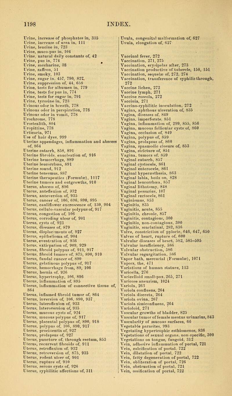 Urine, increase of phosphates in, 335 Urine, increase of urea in, 111 Urine, leucine in, 723 Urine, muco-pus in, 104 Urine, natural daily constants of, 42 Urine, pus in, 774 # Urine, saccharine, 38 Urine, saffron, 51 Urine, smoky, 103 Urine, sugar in. 457, 790, 821 Urine, suppression of, 44, 658 Urine, tests for albumen in, 779 Urine, tests for pus in, 774 Urine, tests for sugar in, 791 Urine, tyrosine in, 723 Urinous odor in breath, 778 Urinous odor in perspiration, 778 Urinous odor in vomit, 778 Urochrome. 778 Urostealith', 804 Uropittine, 778 Urticaria, 971 Use of hair dyes, 999 Uterine appendages, inflammation and abscess of, 864 Uterine catarrh, 858, 891 Uterine fibroids, enucleation of, 916 Uterine hemorrhage, 889 Uterine leucorrhoea, 891 Uterine sound, 912 Uterine tenesmus, 887 Uterine therapeutics (Formulae), 1117 Uterine tumors and outgrowths, 910 Uterus, abscess of, 896 Uterus, anteflexion of, 932 Uterus, anteversion of, 935 Uterus, cancer of, 106, 696, 890, 895 Uterus, cauliflower excrescence of, 130, 904 Uterus, cellulo-vascular polypus of, 917 Uterus, congestion of, 106 Uterus, corroding ulcer of, 901 Uterus, cysts of, 923 Uterus, diseases of, 879 Uterus, displac?ments of, 927 Uterus, epithelioma of, 904 Uterus, eventration of, 936 Uterus, extirpation of, 909, 929 Uterus, fibroid polypus of, 911, 917 Uterus, fibroid tumors of, 875, 890, 910 Uterus, fundal cancer of, 890 Uterus, gelatinous polypus of, 917 Uterus, hemorrhage from, 89, 106 Uterus, hernia of,~936 Uterus, hypertrophy, 106, 896 Uterus, inflammation of, 895 Uterus, inflammation of connective tissue of, 864 Uterus, inflamed fibroid tumor of, 864 Uterus, inversion of, 106, 890, 937 t Uterus, lateroflexion of, 933 Uterus, lateroversion of, 935 Uterus, mucous cysts of, 924 Uterus, mucous polypus of, 917 Uterus, placental polypus of, 890. 918 Uterus, polypus of, 106, 890, 917 Uterus, procidentia of, 927 Uterus, prolapsus of, 927 Uterus, puncture of, through rectum, 853 Uterus, recurrent fibroids of, 911 Uterus, retroflexion of, 932 Uterus, retroversion of, 875, 935 Uterus, rodent ulcer of, 901 Uterus, rupture of, 910 Uterus, serous cysts of, 926 Uterus, syphilitic affections of, 311 Uvula, congenital malformation of, 627 Uvula, elongation of, 627 Vaccinal fever, 272 Vaccination, 271, 275 Vaccination, erysipelas after, 273 Vaccination productive of tubercle, 150, 151 Vaccination, sequelae of, 272, 274 Vaccination, transference of syphilis through, 272 Vaccine lichen, 272 Vaccine lymph, 271 Vaccine roseola, 272 Vaccinia, 271 Vaccino-syphilitic inoculation, 272 Vagina, aphthous ulceration of, 835 Vagina, diseases of, 849 Vagina, imperforate, 851 Vagina, inflammation of, 299, 855, 856 Vagina, mucous follicular cysts of, 860 Vagina, occlusion of, 849 Vagina, polypus of, 859 Vagina, prolapsus of, 860 Vagina, spasmodic closure of, 853 Vagina, stricture of, 851 Vagina, tumors of, 859 Vaginal catarrh, 857 Vaginal cystoeele, 861 Vaginal enterocele, 861 Vaginal hyperesthesia, 863 Vaginal labia, boils on, 828 Vaginal leucorrhoea, 857 Vaginal lithotomy, 848 Vaginal pessaries, 107 Vaginal rectocele, 861 Vaginismus, 853 Vaginitis, 835 Vaginitis, acute, 855 Vaginitis, chronic, 857 Vaginitis, contagious, 300 Vaginitis, non-contagious, 300 Vaginitis, scarlatinal, 282, 836 Valve, constriction of pyloric, 646, 647, 650 Valves of heart, rupture of, 600 Valvular diseases of heart, 582, 585-595 Valvular insufficiency, 586 Valvular obstruction, 586 Valvular regurgitation, 586 Vapor bath, mercurial (Formulae), 1071 Vapors, the, 471 Variations of human stature, 113 Varicella, 276 Varicelloid small-pox, 265, 271 Varicose aneurism, 1024 Variola, 263 Variola confluens, 264 Variola discreta, 264 Variola ovina, 267 Variola simiconfluens, 264 Varioloid, 271 Vascular growths of bladder, 825 Vascular tumor of female meatus urinarius, 843 Vascularity of mucous surfaces, 66 Vegetable parasites. 993 Vegetating hypertrophic esthiomenos, 836 Vegetations of sexual organs, non-specific, 300 Vegetations on tongue, fungoid, 312 Vein, adhesive inflammation of portal, 721 Vein, calcification of portal, 722 Vein, dilatation of portal, 722 Vein, fatty degeneration of portal, 722 Vein, obliteration of portal, 726 Vein, obstruction of portal, 721 Vein, ossification of portal, 722