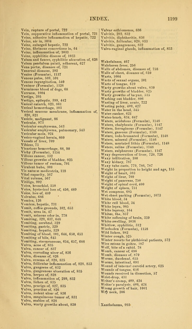 Vein, rupture of portal, 722 Vein, suppurative inflammation of portal, 721 Veins, adhesive inflammation of hepatic, 722 Veins, air in, 1034 Veins, enlarged hepatic, 722 Veins, fibrinous concretions in, 64 Veins, inflammation of, 1033 Veins, syphilitic disease of, 1033 Velum and fauces, syphilitic ulceration of, 626 Velum pendulum palati, adherent, 627 Vena port as, diseases of, 721 Venereal diseases, 292 Venice (Formulae), 1137 Venous pulse, 589, 591 Venous regurgitation, 540 Ventnor (Formula;), 1126 Verminous blood of dogs, 68 Verrucas, 1004 Vertigo, 395 Vertigo, epileptic, 399, 442 Vesical catarrh, 823, 861 Vesical hemorrhage, 103 Vesical mucous membrane, inflammation of, 820, 821 Vesicle, malignant, 86 Vesiculas, 973 Vesicular emphysema, 543 Vesicular emphysema, pulmonary, 543 Vesicular mole, 924 Vesieo-vaginal hernia, 860 Vessels of liver, 709 Vibiees, 73 Vicarious hemorrhage, 88, 90 Vichy (Formulas), 1154 Villous cancer, 132 Villous growths of bladder, 825 Villous tumor of rectum, 701 Virulent bubo, 308 Vis naturae medicatrix, 118 Vital capacity, 567 Vital volume, 567 Vitiligo, 992 Voice, bronchial, 550 Voice, hysterical loss of, 450, 489 Voice, loss of, 489 Volvulus, 686 Vomica, 126 Vomicae, hepatic, 731 Vomit, coffee grounds, 102, 653 Vomit, urea in, 47 Vomit, urinous odor in, 778 Vomiting, 329, 637, 648 Vomiting, cerebral, 329 Vomiting, gastric, 329 Vomiting, hepatic, 329 Vomiting of blood, 10], 644, 650, 653 Vomiting of bile, 645 Vomiting, stercoraeeous, 654, 657, 688 Vulva, acne of, 835 Vulva, cancer of. 837 Vulva, corroding ulcer of, 836 Vulva, diseases of, 826 Vulva, eczema of, 828, 835 Vulva, follicular inflammation of, 828, 833 Vulva, gangrene of, 832 Vulva, gangrenous ulceration of, 835 Vulva, herpes of, 828 Vulva, inflammation of, 299, 832 Vulva, lichen of, 835 Vulva, prurigo of, 827, 835 Vulva, pruritus of, 826 Vulva, rodent ulcer of, 836 Vulva, sanguineous tumor of, 831 Vulva, scabies of, 828 Vulva, warty growths about, 830 Vulvar esthiomenos, 836 Vulvitis, 292, 832 Vulvitis, diphtheritic, 836 Vulvitis, follicular, 828, 833 Vulvitis, gangrenous, 832 Vulvo-vaginal glands, inflammation of, 833 Wakefulness, 467 Walcheren fever, 256 Walls of abdomen, diseases of, 758 Walls of chest, diseases of, 610 Warts, 1004 Warts of sexual organs, 301 Warts of tongue, 619 Warty growths about vulva, 830 Warty growths of bladder, 825 Warty growths of larynx, 515 Washing out bladder, 806 Wasting of liver, acute, 722 Wasting palsy, 409, 427 Water in the head, 345 Water-canker, 621 Water-brash, 634. 647 Waters, acidulous (Formulae), 1148 Waters, chalybeate (Formulae), 1147 Waters, ferruginous (Formulas), 1147 Waters, gaseous (Formulas), 1148 Waters, iodo-bromated (Formulas), 1148 Waters, mineral (Formulas), 1146 Waters, muriated lithia (Formulas), 1148 Waters, saline (Formulas), 1148 Waters, sulphurous (Formulae), 1147 Waxy degeneration of liver, 720, 728 Waxy infiltration, 180 Waxy kidney, 787 Waxy tube-casts, 779, 786, 787 Weight in proportion to height and age, 155 Weight of heart, 593 Weight of liver, 709 Weight of pancreas, 750 Weight of spinal cord, 400 Weight of spleen, 751 Wet compress, 685 Wet-sheet packing (Formulas), 1073 White blood, 34 White cell blood, 34 White lepra, 985 White leprosy, 164 Whites, the, 857 White softening of brain, 339 White-swelling, 1036 Whitlow, syphilitic, 312 Wiesbaden (Formulas), 1158 Wild lichen, 982 Winter cough, 525 Winter resorts for phthisical patients, 572 Wire setons in goitre, 187 Wolf, bite of a rabid. 78 Womb, cancer of, 696 Womb, diseases of, 879 AVorms, duodenal, 655 Worms, intestinal, 691 Wound of interna! carotid artery, 625 Wounds of tongue, 616 Wounds received in dissection, 57 Wrist-drop, 431 Writer's cramp, 409, 424 Writer's paralysis, 409, 424 Wrong growth of hair, 1001 Wry neck, 206 Xanthelasma, 993