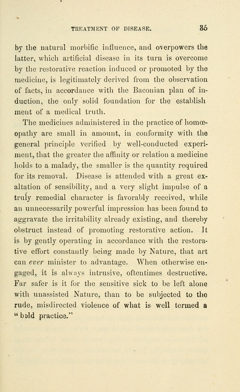 by the natural morbific influence, and overpowers the latter, which artificial disease in its turn is overcome by the restorative reaction induced or promoted by the medicine, is legitimately derived from the observation of facts, in accordance with the Baconian plan of in- duction, the only solid foundation for the establish ment of a medical truth. The medicines administered in the practice of homoe- opathy are small in amount, in conformity with the general principle verified by well-conducted experi- ment, that the greater the affinity or relation a medicine holds to a malady, the smaller is the quantity required for its removal. Disease is attended with a great ex- altation of sensibility, and a very slight impulse of a truly remedial character is favorably received, while an unnecessarily powerful impression has been found to aggravate the irritability already existing, and thereby obstruct instead of promoting restorative action. It is by gently operating in accordance with the restora- tive effort constantly being made by Nature, that art can ever minister to advantage. When otherwise en- gaged, it is always intrusive, oftentimes destructive. Far safer is it for the sensitive sick to be left alone with unassisted Nature, than to be subjected to the rude, misdirected violence of what is well termed a bold practice.