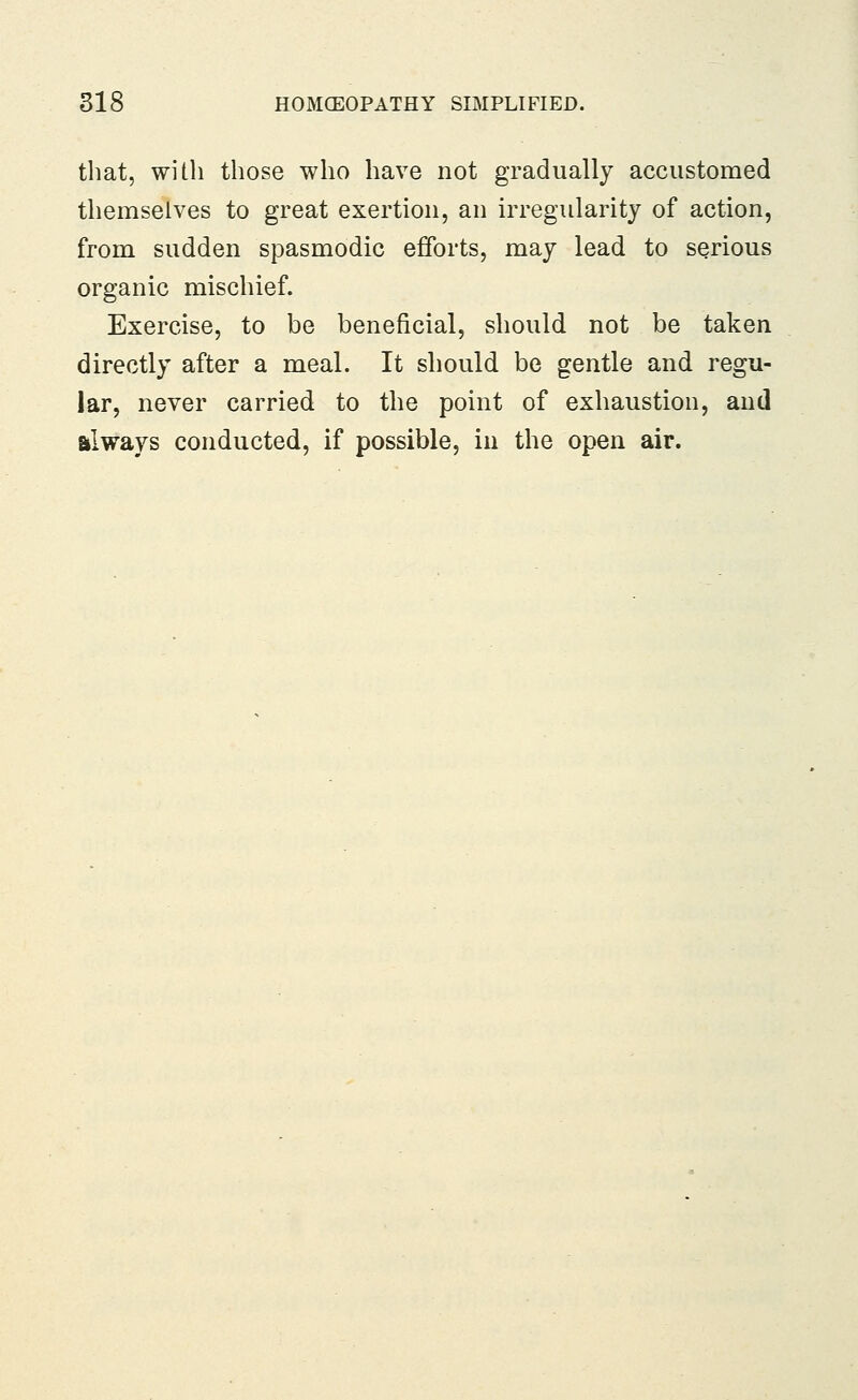 that, with those who have not gradually accustomed themselves to great exertion, an irregularity of action, from sudden spasmodic efforts, may lead to serious organic mischief. Exercise, to be beneficial, should not be taken directly after a meal. It should be gentle and regu- lar, never carried to the point of exhaustion, and always conducted, if possible, in the open air.