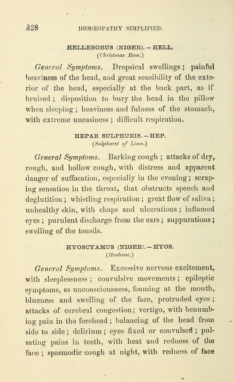 HELLEBOBUS (ISTIGEB). - HELL. {Chrisbnas Rose.) General Symptoms. Dropsical swellings; painful heaviness of the head, and great sensibility of the exte- rior of the head, especially at the back part, as if bruised ; disposition to bury the head in the pillow when sleeping ; heaviness and fulness of the stomach, with extreme uneasiness ; difficult respiration. HEPAB SULPHCTBIS. —HEP. {Stdphuret of Lime.) General Symptoms. Barking cough ; attacks of dry, rough, and hollow cough, with distress and apparent danger of suffocation, especially in the evening; scrap- ing sensation in the throat, that obstructs speech and deglutition ; whistling respiration ; great flow of saliva ; unhealthy skin, with chaps and ulcerations ; inflamed eyes ; purulent discharge from the ears ; suppurations; swelling of the tonsils. HYOSCYAMUS (ISnGEB). — HYOS. (^Henbane.) General Symptoms. Excessive nervous excitement, with sleeplessness ; convulsive movements ; epileptic pymptoms, as unconsciousness, foaming at the mouth, blueness and swelling of tlie face, protruded eyes ; attacks of cerebral congestion; vertigo, with benumb- ing pain in the forehead ; balancing of the head from side to side; delirium; eyes fixed or convulsed ; pul- sating pains in teeth, with heat and redness of the face ; spasmodic cough at night, with redness of face