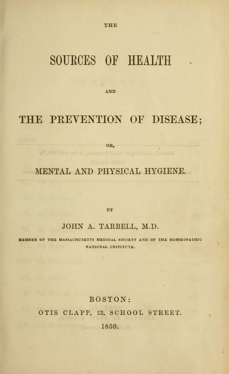 THE SOUECES OF HEALTH AND THE PREVENTION OF DISEASE; OB, MENTAL AND PHYSICAL HYGIENE. BY JOHN A. TARBELL, M.D. MEMBER OF THE MASSACHUSETTS MEDICAL SOCIETV AND OF THE HOMOEOPATHIC NATIONAL INSTITUTE. BOSTON: OTIS CLAPP, 23, SCHOOL STREET. 1850.