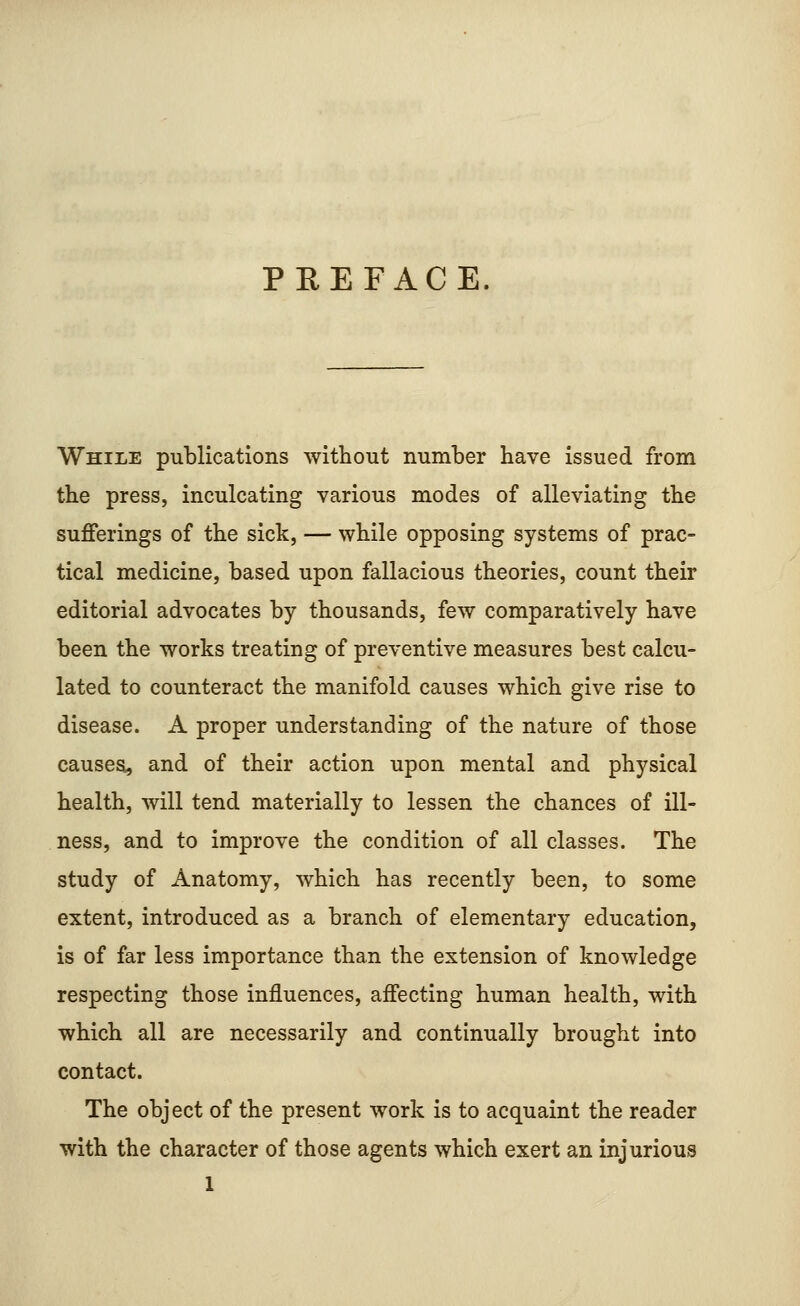 PREFACE. While publications without number have issued from the press, inculcating various modes of alleviating the sufferings of the sick, — while opposing systems of prac- tical medicine, based upon fallacious theories, count their editorial advocates by thousands, few comparatively have been the works treating of preventive measures best calcu- lated to counteract the manifold causes which give rise to disease. A proper understanding of the nature of those causes, and of their action upon mental and physical health, will tend materially to lessen the chances of ill- ness, and to improve the condition of all classes. The study of Anatomy, which has recently been, to some extent, introduced as a branch of elementary education, is of far less importance than the extension of knowledge respecting those influences, affecting human health, with which all are necessarily and continually brought into contact. The object of the present work is to acquaint the reader with the character of those agents which exert an injurious