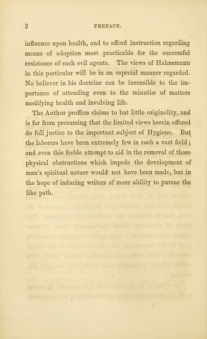 influence upon health, and to afford instruction regarding means of adoption most practicable for the successful resistance of such evil agents. The views of Hahnemann in this particular will be in an especial manner regarded. No believer in his doctrine can be insensible to the im- portance of attending even to the minutiae of matters modifying health and involving life. The Author proffers claims to but little originality, and is far from presuming that the limited views herein offered do full justice to the important subject of Hygiene. Bu^ the laborers have been extremely few in such a vast field; and even this feeble attempt to aid in the removal of those physical obstructions which impede the development of man's spiritual nature would not have been made, but in the hope of inducing writers of more ability to pursue the like path.