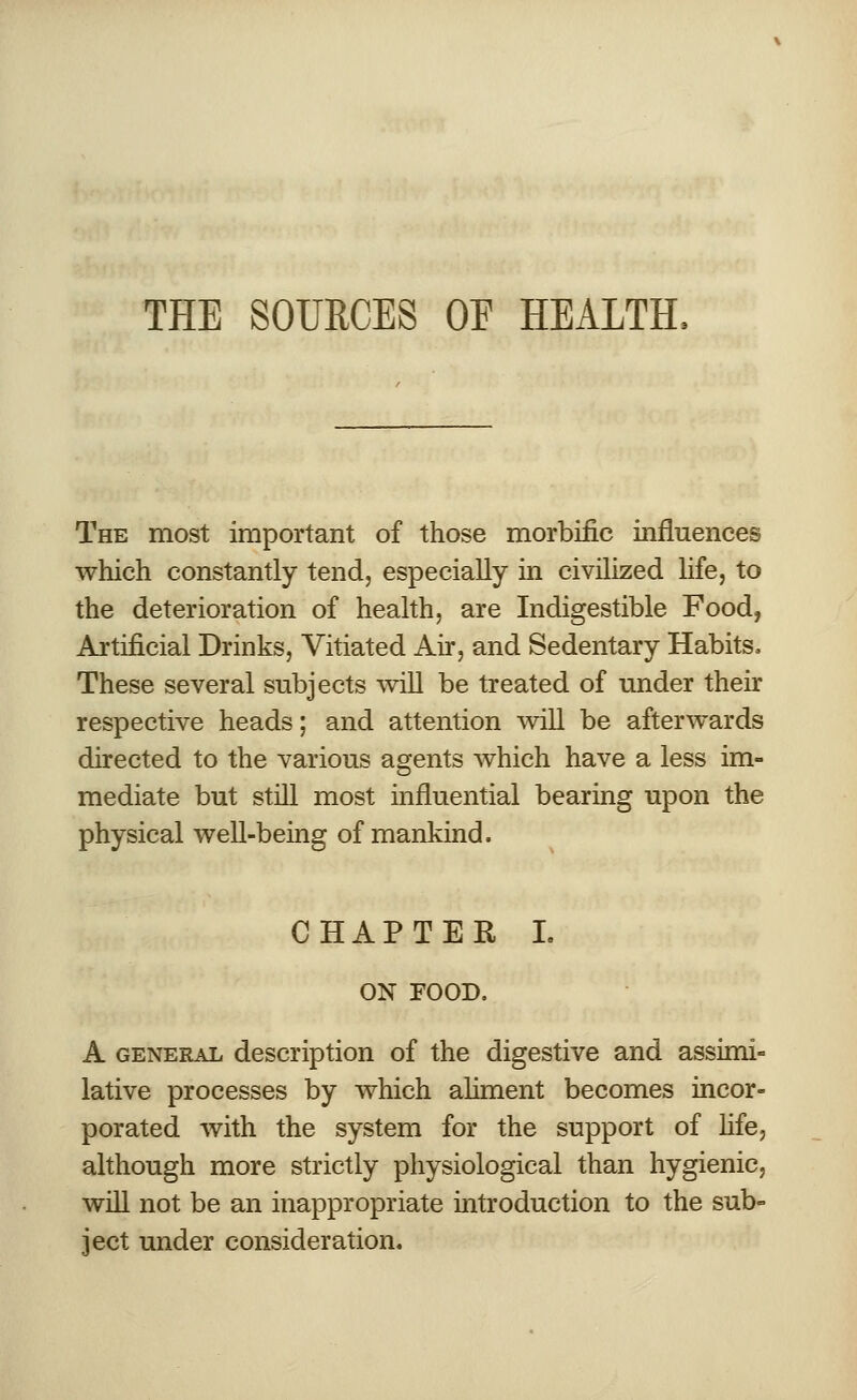 THE SOURCES OF HEALTH, The most important of those morbific influences which constantly tend, especially in civilized life, to the deterioration of health, are Indigestible Food, Artificial Drinks, Vitiated Air, and Sedentary Habits, These several subjects will be treated of under their respective heads; and attention will be afterwards directed to the various agents which have a less im- mediate but still most influential bearing upon the physical well-being of mankind. CHAPTER I. ON FOOD. A general description of the digestive and assimi- lative processes by which aliment becomes incor- porated with the system for the support of life, although more strictly physiological than hygienic, will not be an inappropriate introduction to the sub- ject under consideration.