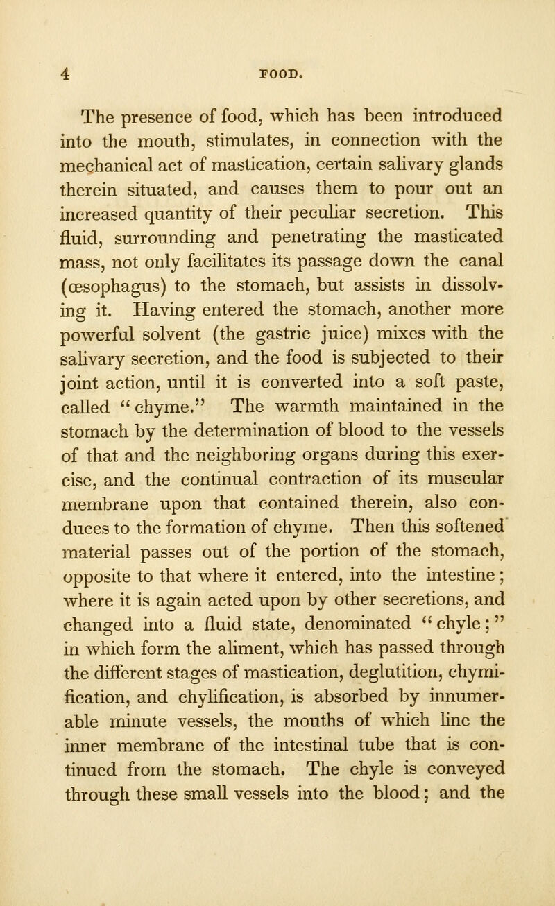 The presence of food, which has been introduced into the mouth, stimulates, in connection with the mechanical act of mastication, certain salivary glands therein situated, and causes them to pour out an increased quantity of their peculiar secretion. This fluid, surrounding and penetrating the masticated mass, not only facilitates its passage down the canal (oesophagus) to the stomach, but assists in dissolv- ing it. Having entered the stomach, another more powerful solvent (the gastric juice) mixes with the salivary secretion, and the food is subjected to their joint action, until it is converted into a soft paste, called  chyme. The warmth maintained in the stomach by the determination of blood to the vessels of that and the neighboring organs during this exer- cise, and the continual contraction of its muscular membrane upon that contained therein, also con- duces to the formation of chyme. Then this softened material passes out of the portion of the stomach, opposite to that where it entered, into the intestine ; where it is again acted upon by other secretions, and changed into a fluid state, denominated  chyle; in which form the aliment, which has passed through the different stages of mastication, deglutition, chymi- fication, and chylification, is absorbed by innumer- able minute vessels, the mouths of which line the inner membrane of the intestinal tube that is con- tinued from the stomach. The chyle is conveyed through these small vessels into the blood; and the