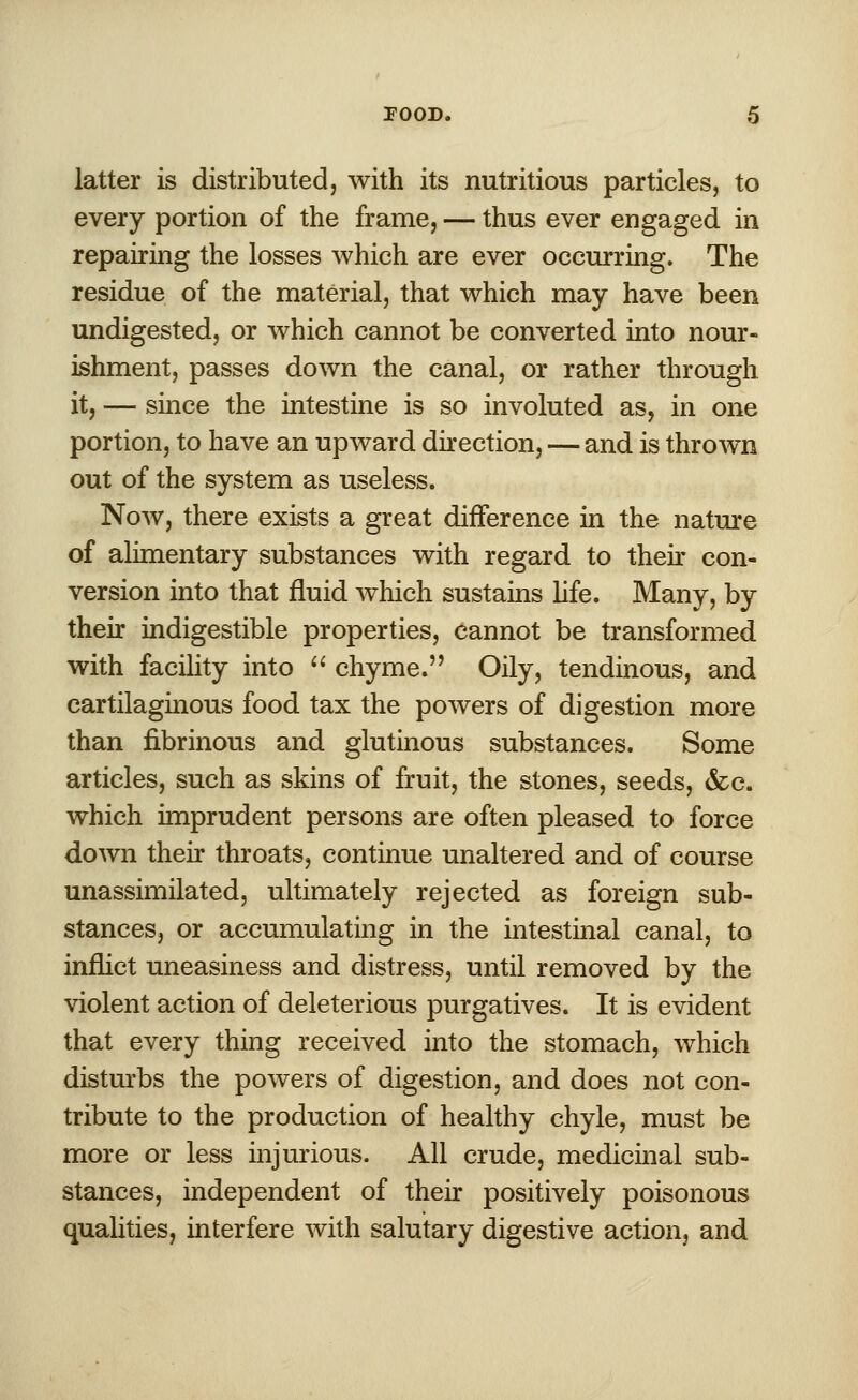 latter is distributed, with its nutritious particles, to every portion of the frame, — thus ever engaged in repairing the losses which are ever occurring. The residue of the material, that which may have been undigested, or which cannot be converted into nour- ishment, passes down the canal, or rather through it, — since the intestine is so involuted as, in one portion, to have an upward direction, — and is thrown out of the system as useless. Now, there exists a great difference in the nature of alimentary substances with regard to their con- version into that fluid which sustains life. Many, by their indigestible properties, cannot be transformed with facility into  chyme. Oily, tendinous, and cartilaginous food tax the powers of digestion more than fibrinous and glutinous substances. Some articles, such as skins of fruit, the stones, seeds, &c. which imprudent persons are often pleased to force down their throats, continue unaltered and of course unassimilated, ultimately rejected as foreign sub- stances, or accumulating in the intestinal canal, to inflict uneasiness and distress, until removed by the violent action of deleterious purgatives. It is evident that every thing received into the stomach, which disturbs the powers of digestion, and does not con- tribute to the production of healthy chyle, must be more or less injurious. All crude, medicinal sub- stances, independent of their positively poisonous qualities, interfere with salutary digestive action, and