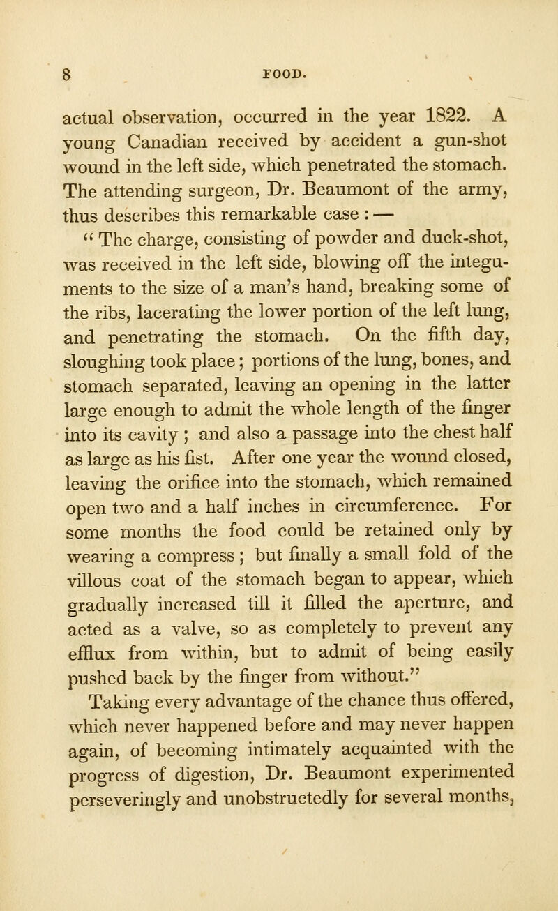 actual observation, occurred in the year 1822. A young Canadian received by accident a gun-shot wound in the left side, which penetrated the stomach. The attending surgeon, Dr. Beaumont of the army, thus describes this remarkable case : —  The charge, consisting of powder and duck-shot, was received in the left side, blowing off the integu- ments to the size of a man's hand, breaking some of the ribs, lacerating the lower portion of the left lung, and penetrating the stomach. On the fifth day, sloughing took place; portions of the lung, bones, and stomach separated, leaving an opening in the latter large enough to admit the whole length of the finger into its cavity ; and also a passage into the chest half as large as his fist. After one year the wound closed, leaving the orifice into the stomach, which remained open two and a half inches in circumference. For some months the food could be retained only by wearing a compress ; but finally a small fold of the villous coat of the stomach began to appear, which gradually increased till it filled the aperture, and acted as a valve, so as completely to prevent any efflux from within, but to admit of being easily pushed back by the finger from without. Taking every advantage of the chance thus offered, which never happened before and may never happen again, of becoming intimately acquainted with the progress of digestion, Dr. Beaumont experimented perseveringly and unobstructedly for several months,