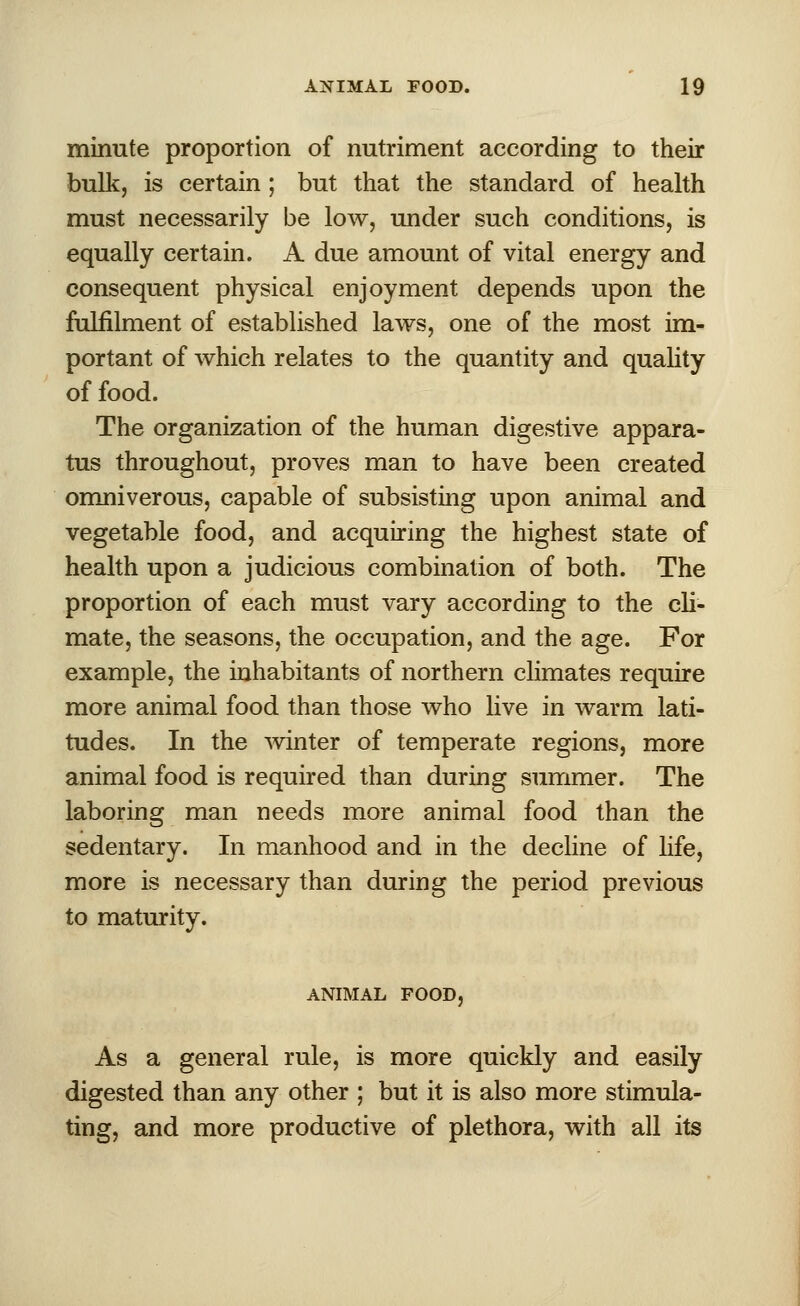 minute proportion of nutriment according to their bulk, is certain ; but that the standard of health must necessarily be low, under such conditions, is equally certain. A due amount of vital energy and consequent physical enjoyment depends upon the fulfilment of established laws, one of the most im- portant of which relates to the quantity and quality of food. The organization of the human digestive appara- tus throughout, proves man to have been created omniverous, capable of subsisting upon animal and vegetable food, and acquiring the highest state of health upon a judicious combination of both. The proportion of each must vary according to the cli- mate, the seasons, the occupation, and the age. For example, the inhabitants of northern climates require more animal food than those who live in warm lati- tudes. In the winter of temperate regions, more animal food is required than during summer. The laboring man needs more animal food than the sedentary. In manhood and in the decline of life, more is necessary than during the period previous to maturity. ANIMAL FOOD, As a general rule, is more quickly and easily digested than any other ; but it is also more stimula- ting, and more productive of plethora, with all its