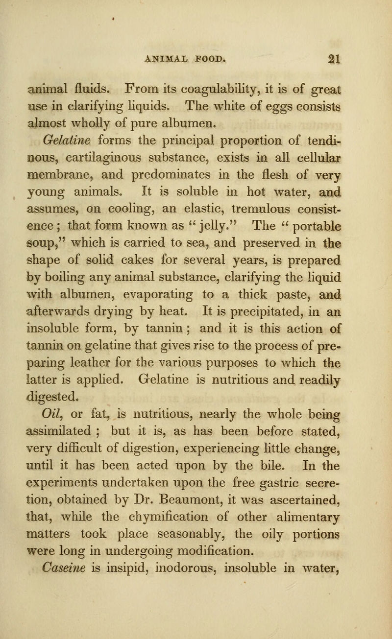 animal fluids. From its coagulability, it is of great use in clarifying liquids. The white of eggs consists almost wholly of pure albumen. Gelatine forms the principal proportion of tendi- nous, cartilaginous substance, exists in all cellular membrane, and predominates in the flesh of very young animals. It is soluble in hot water, and assumes, on cooling, an elastic, tremulous consist- ence ; that form known as  jelly. The  portable soup, which is carried to sea, and preserved in the shape of solid cakes for several years, is prepared by boiling any animal substance, clarifying the liquid with albumen, evaporating to a thick paste, and afterwards drying by heat. It is precipitated, in an insoluble form, by tannin ; and it is this action of tannin on gelatine that gives rise to the process of pre- paring leather for the various purposes to which the latter is applied. Gelatine is nutritious and readily digested. Oil, or fat, is nutritious, nearly the whole being assimilated ; but it is, as has been before stated, very difficult of digestion, experiencing little change, until it has been acted upon by the bile. In the experiments undertaken upon the free gastric secre- tion, obtained by Dr. Beaumont, it was ascertained, that, while the chymification of other alimentary matters took place seasonably, the oily portions were long in undergoing modification. Caseine is insipid, inodorous, insoluble in water,