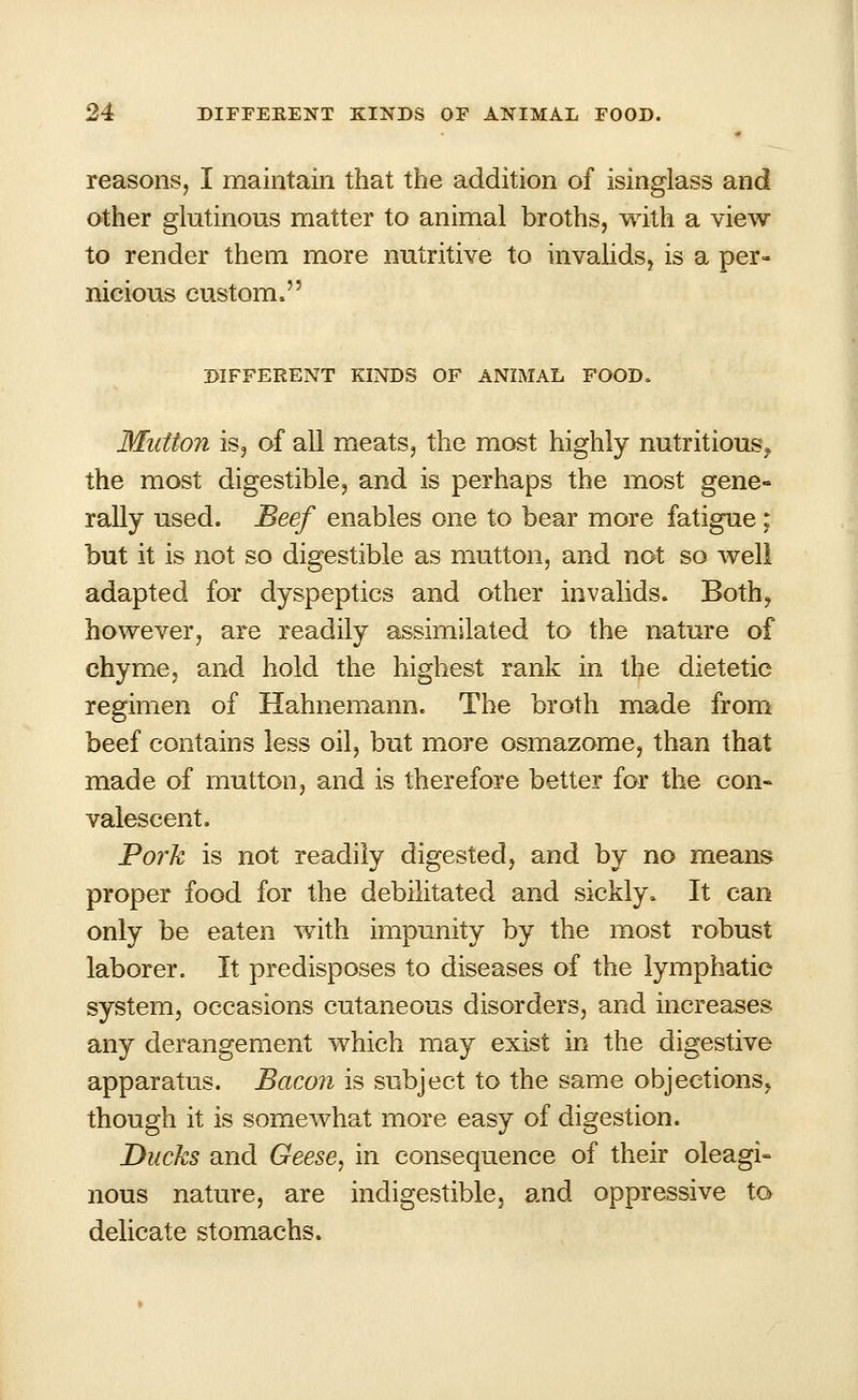 reasons, I maintain that the addition of isinglass and other glutinous matter to animal broths, with a view to render them more nutritive to invalids, is a per- nicious custom. DIFFERENT KINDS OF ANIMAL FOOD. Mutton is, of all meats, the most highly nutritious, the most digestible, and is perhaps the most gene- rally used. Beef enables one to bear more fatigue ; but it is not so digestible as mutton, and not so well adapted for dyspeptics and other invalids. Both, however, are readily assimilated to the nature of chyme, and hold the highest rank in the dietetic regimen of Hahnemann. The broth made from beef contains less oil, but more osmazome, than that made of mutton, and is therefore better for the con- valescent. Pork is not readily digested, and by no means proper food for the debilitated and sickly. It can only be eaten with impunity by the most robust laborer. It predisposes to diseases of the lymphatic system, occasions cutaneous disorders, and increases any derangement which may exist in the digestive apparatus. Bacon is subject to the same objections, though it is somewhat more easy of digestion. Ducks and Geese, in consequence of their oleagi- nous nature, are indigestible, and oppressive to delicate stomachs.