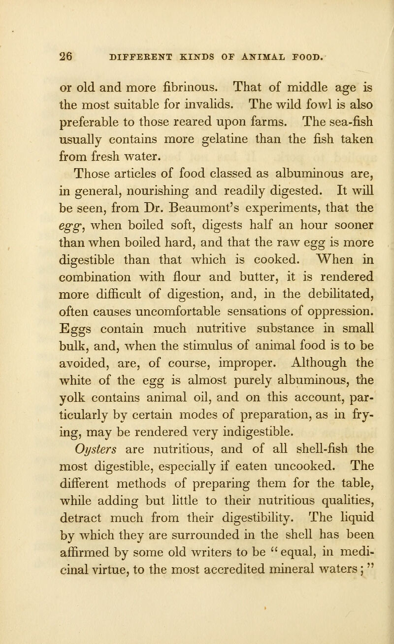 or old and more fibrinous. That of middle age is the most suitable for invalids. The wild fowl is also preferable to those reared upon farms. The sea-fish usually contains more gelatine than the fish taken from fresh water. Those articles of food classed as albuminous are, in general, nourishing and readily digested. It will be seen, from Dr. Beaumont's experiments, that the egg, when boiled soft, digests half an hour sooner than when boiled hard, and that the raw egg is more digestible than that which is cooked. When in combination with flour and butter, it is rendered more difficult of digestion, and, in the debilitated, often causes uncomfortable sensations of oppression. Eggs contain much nutritive substance in small bulk, and, when the stimulus of animal food is to be avoided, are, of course, improper. Although the white of the egg is almost purely albuminous, the yolk contains animal oil, and on this account, par- ticularly by certain modes of preparation, as in fry- ing, may be rendered very indigestible. Oysters are nutritious, and of all shell-fish the most digestible, especially if eaten uncooked. The different methods of preparing them for the table, while adding but little to then nutritious qualities, detract much from their digestibility. The liquid by which they are surrounded in the shell has been affirmed by some old writers to be  equal, in medi- cinal virtue, to the most accredited mineral waters; 