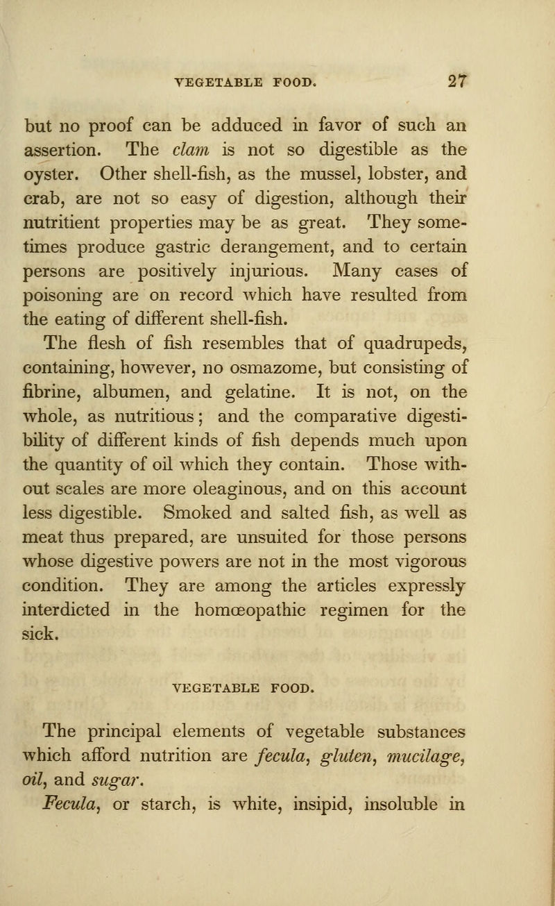 but no proof can be adduced in favor of such an assertion. The clam is not so digestible as the oyster. Other shell-fish, as the mussel, lobster, and crab, are not so easy of digestion, although their nutritient properties may be as great. They some- times produce gastric derangement, and to certain persons are positively injurious. Many cases of poisoning are on record which have resulted from the eating of different shell-fish. The flesh of fish resembles that of quadrupeds, containing, however, no osmazome, but consisting of fibrine, albumen, and gelatine. It is not, on the whole, as nutritious; and the comparative digesti- bility of different kinds of fish depends much upon the quantity of oil which they contain. Those with- out scales are more oleaginous, and on this account less digestible. Smoked and salted fish, as well as meat thus prepared, are unsuited for those persons whose digestive powers are not in the most vigorous condition. They are among the articles expressly interdicted in the homoeopathic regimen for the sick. VEGETABLE FOOD. The principal elements of vegetable substances which afford nutrition are fecula, gluten, mucilage, oil, and sugar. Fecula, or starch, is white, insipid, insoluble in