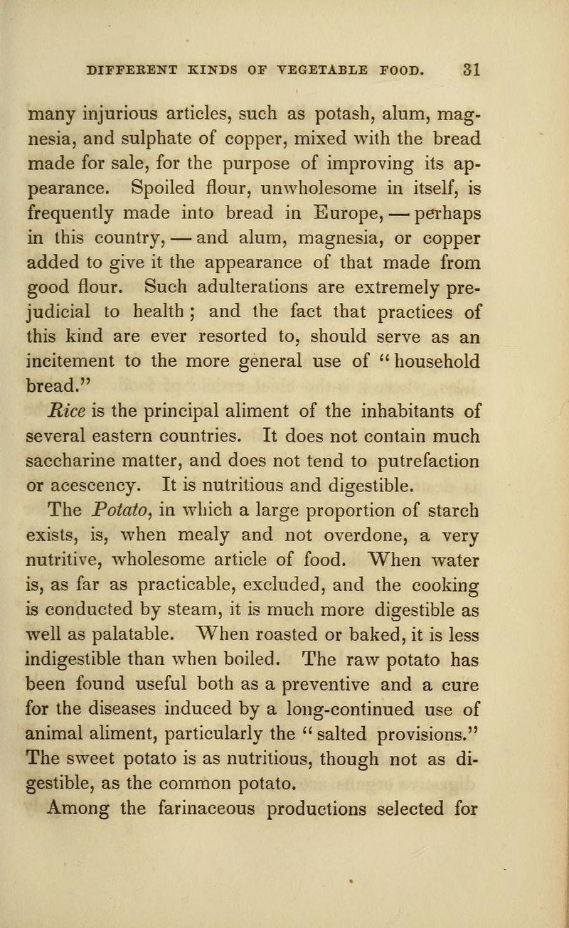 many injurious articles, such as potash, alum, mag- nesia, and sulphate of copper, mixed with the bread made for sale, for the purpose of improving its ap- pearance. Spoiled flour, unwholesome in itself, is frequently made into bread in Europe, — perhaps in this country, — and alum, magnesia, or copper added to give it the appearance of that made from good flour. Such adulterations are extremely pre- judicial to health ; and the fact that practices of this kind are ever resorted to, should serve as an incitement to the more general use of household bread. Rice is the principal aliment of the inhabitants of several eastern countries. It does not contain much saccharine matter, and does not tend to putrefaction or acescency. It is nutritious and digestible. The Potato, in which a large proportion of starch exists, is, when mealy and not overdone, a very nutritive, wholesome article of food. When water is, as far as practicable, excluded, and the cooking is conducted by steam, it is much more digestible as well as palatable. When roasted or baked, it is less indigestible than when boiled. The raw potato has been found useful both as a preventive and a cure for the diseases induced by a long-continued use of animal aliment, particularly the salted provisions. The sweet potato is as nutritious, though not as di- gestible, as the common potato. Among the farinaceous productions selected for