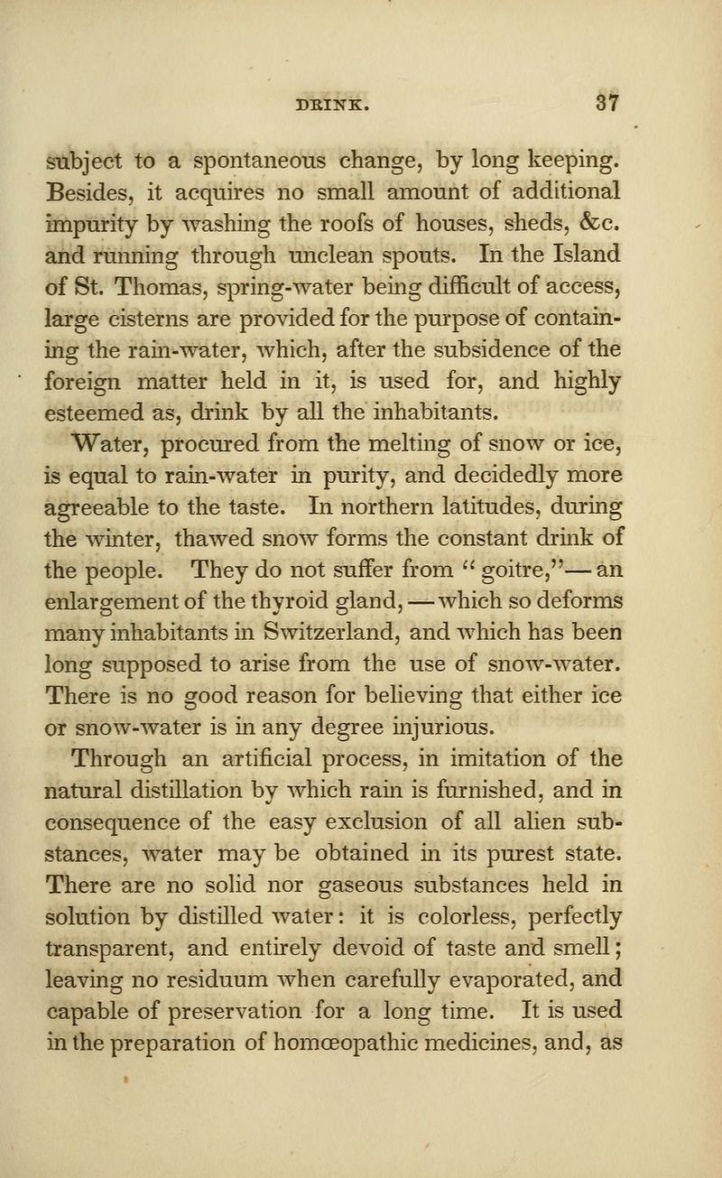 subject to a spontaneous change, by long keeping. Besides, it acquires no small amount of additional impurity by washing the roofs of houses, sheds, &c. and running through unclean spouts. In the Island of St. Thomas, spring-water being difficult of access, large cisterns are provided for the purpose of contain- ing the ram-water, which, after the subsidence of the foreign matter held in it, is used for, and highly esteemed as, drink by all the inhabitants. Water, procured from the melting of snow or ice, is equal to rain-water in purity, and decidedly more agreeable to the taste. In northern latitudes, during the winter, thawed snow forms the constant drink of the people. They do not suffer from  goitre,—an enlargement of the thyroid gland, —which so deforms many inhabitants in Switzerland, and which has been long supposed to arise from the use of snow-water. There is no good reason for believing that either ice or snow-water is in any degree injurious. Through an artificial process, in imitation of the natural distillation by which rain is furnished, and in consequence of the easy exclusion of all alien sub- stances, water may be obtained in its purest state. There are no solid nor gaseous substances held in solution by distilled water: it is colorless, perfectly transparent, and entirely devoid of taste and smell; leaving no residuum when carefully evaporated, and capable of preservation for a long time. It is used in the preparation of homoeopathic medicines, and, as