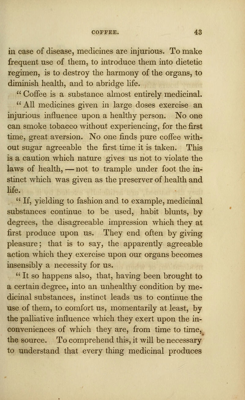 in case of disease, medicines are injurious. To make frequent use of them, to introduce them into dietetic regimen, is to destroy the harmony of the organs, to diminish health, and to abridge life.  Coffee is a substance almost entirely medicinal.  All medicines given in large doses exercise an injurious influence upon a healthy person. No one can smoke tobacco without experiencing, for the first time, great aversion. No one finds pure coffee with- out sugar agreeable the first time it is taken. This is a caution which nature gives us not to violate the laws of health, — not to trample under foot the in- stinct which was given as the preserver of health and life.  If, yielding to fashion and to example, medicinal substances continue to be used, habit blunts, by degrees, the disagreeable impression which they at first produce upon us. They end often by giving pleasure; that is to say, the apparently agreeable action which they exercise upon our organs becomes insensibly a necessity for us. It so happens also, that, having been brought to a certain degree, into an unhealthy condition by me- dicinal substances, instinct leads us to continue the use of them, to comfort us, momentarily at least, by the palliative influence which they exert upon the in- conveniences of which they are, from time to time, the source. To comprehend this, it will be necessary to understand that every thing medicinal produces