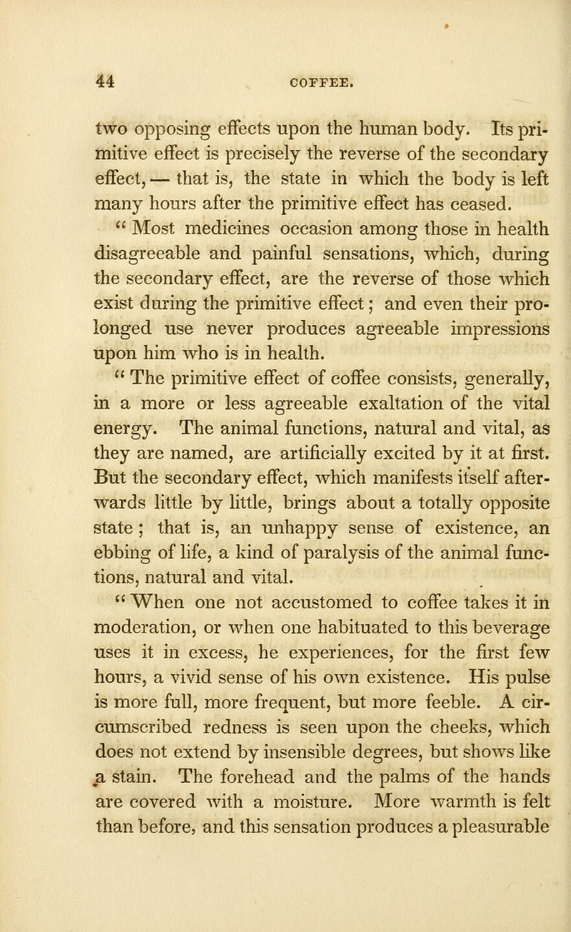 two opposing effects upon the human body. Its pri- mitive effect is precisely the reverse of the secondary effect, — that is, the state in which the body is left many hours after the primitive effect has ceased.  Most medicines occasion among those in health disagreeable and painful sensations, which, during the secondary effect, are the reverse of those which exist during the primitive effect; and even their pro- longed use never produces agreeable impressions upon him who is in health. * The primitive effect of coffee consists, generally, in a more or less agreeable exaltation of the vital energy. The animal functions, natural and vital, as they are named, are artificially excited by it at first. But the secondary effect, which manifests itself after- wards little by little, brings about a totally opposite state ; that is, an unhappy sense of existence, an ebbing of life, a kind of paralysis of the animal func- tions, natural and vital.  When one not accustomed to coffee takes it in moderation, or when one habituated to this beverage uses it in excess, he experiences, for the first few hours, a vivid sense of his own existence. His pulse is more full, more frequent, but more feeble. A cir- cumscribed redness is seen upon the cheeks, which does not extend by insensible degrees, but shows like a stain. The forehead and the palms of the hands are covered with a moisture. More warmth is felt than before, and this sensation produces a pleasurable