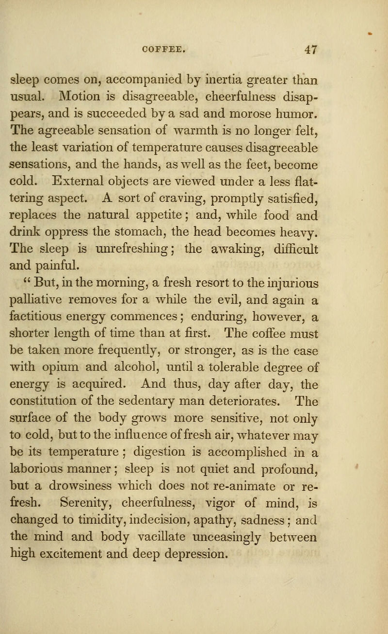 sleep comes on, accompanied by inertia greater than usual. Motion is disagreeable, cheerfulness disap- pears, and is succeeded by a sad and morose humor. The agreeable sensation of warmth is no longer felt, the least variation of temperature causes disagreeable sensations, and the hands, as well as the feet, become cold. External objects are viewed under a less flat- tering aspect. A sort of craving, promptly satisfied, replaces the natural appetite; and, while food and drink oppress the stomach, the head becomes heavy. The sleep is unrefreshing; the awaking, difficult and painful. But, in the morning, a fresh resort to the injurious palliative removes for a while the evil, and again a factitious energy commences; enduring, however, a shorter length of time than at first. The coffee must be taken more frequently, or stronger, as is the case with opium and alcohol, until a tolerable degree of energy is acquired. And thus, day after day, the constitution of the sedentary man deteriorates. The surface of the body grows more sensitive, not only to cold, but to the influence of fresh air, whatever may be its temperature ; digestion is accomplished in a laborious manner; sleep is not quiet and profound, but a drowsiness which does not re-animate or re- fresh. Serenity, cheerfulness, vigor of mind, is changed to timidity, indecision, apathy, sadness ; and the mind and body vacillate unceasingly between high excitement and deep depression.
