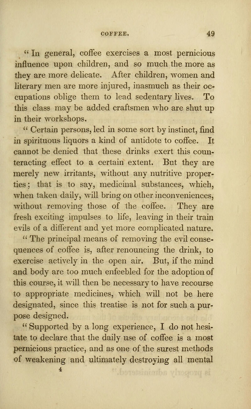  In general, coffee exercises a most pernicious influence upon children, and so much the more as they are more delicate. After children, women and literary men are more injured, inasmuch as their oc- cupations oblige them to lead sedentary lives. To this class may be added craftsmen who are shut up in their workshops.  Certain persons, led in some sort by instinct, find in spirituous liquors a kind of antidote to coffee. It cannot be denied that these drinks exert this coun- teracting effect to a certain extent. But they are merely new irritants, without any nutritive proper- ties ; that is to say, medicinal substances, which, when taken daily, will bring on other inconveniences, without removing those of the coffee. They are fresh exciting impulses to life, leaving in their train evils of a different and yet more complicated nature.  The principal means of removing the evil conse- quences of coffee is, after renouncing the drink, to exercise actively in the open air. But, if the mind and body are too much enfeebled for the adoption of this course, it will then be necessary to have recourse to appropriate medicines, which will not be here designated, since this treatise is not for such a pur- pose designed.  Supported by a long experience, I do not hesi- tate to declare that the daily use of coffee is a most pernicious practice, and as one of the surest methods of weakening and ultimately destroying all mental 4