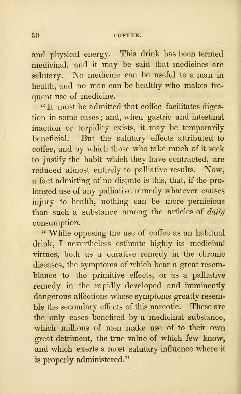 and physical energy. This drink has been termed medicinal, and it may be said that medicines are salutary. No medicine can be useful to a man in health, and no man can be healthy who makes fre- quent use of medicine.  It must be admitted that coffee facilitates diges- tion in some cases; and, when gastric and intestinal inaction or torpidity exists, it may be temporarily beneficial. But the salutary effects attributed to coffee, and by which those who take much of it seek to justify the habit which they have contracted, are reduced almost entirely to palliative results. Now, a fact admitting of no dispute is this, that, if the pro- longed use of any palliative remedy whatever causes injury to health, nothing can be more pernicious than such a substance among the articles of daily consumption.  While opposing the use of coffee as an habitual drink, I nevertheless estimate highly its medicinal virtues, both as a curative remedy in the chronic diseases, the symptoms of which bear a great resem- blance to the primitive effects, or as a palliative remedy in the rapidly developed and imminently dangerous affections whose symptoms greatly resem- ble the secondary effects of this narcotic. These are the only cases benefited by a medicinal substance, which millions of men make use of to their own great detriment, the true value of which few know, and which exerts a most salutary influence where it is properly administered.