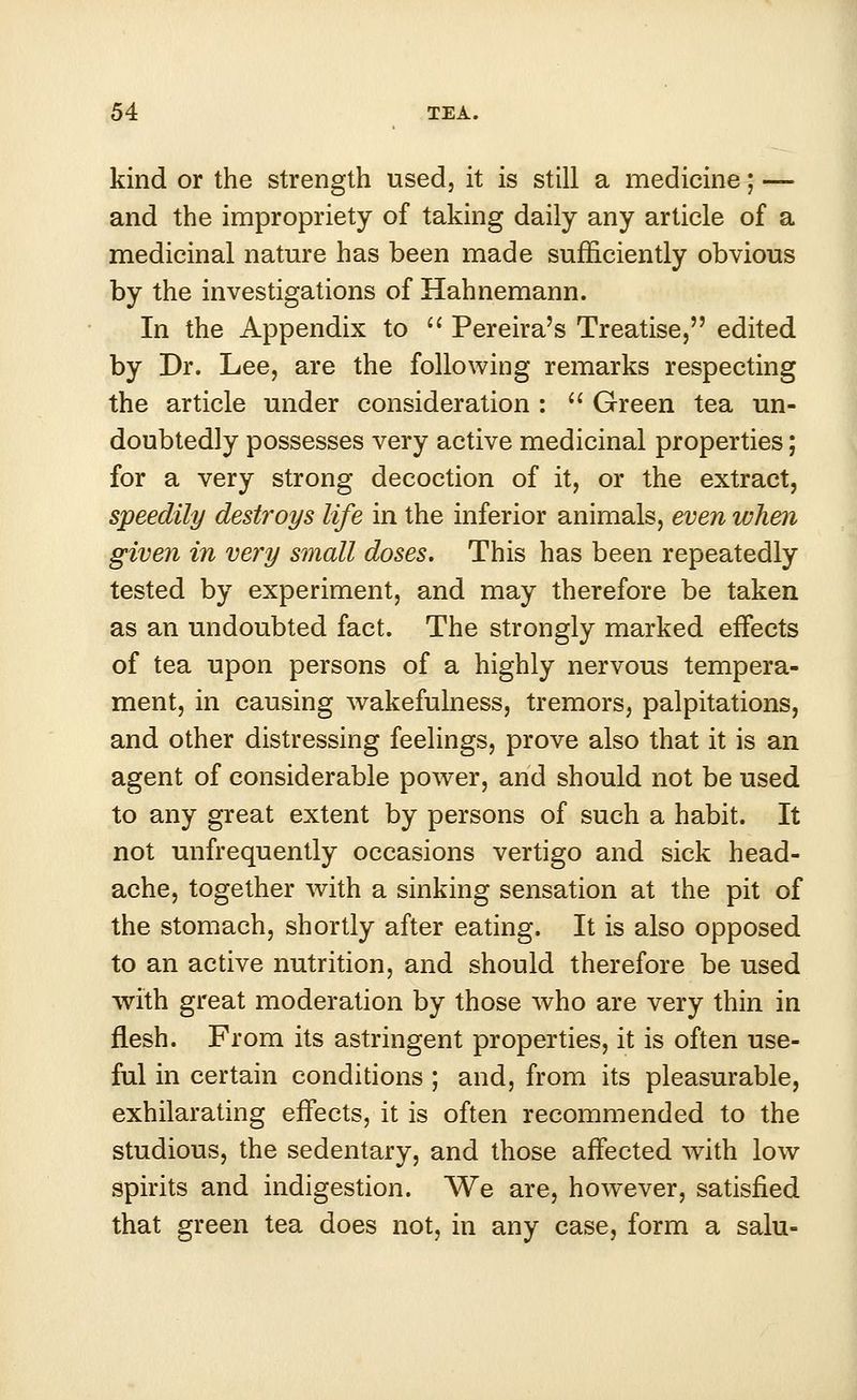 kind or the strength used, it is still a medicine; — and the impropriety of taking daily any article of a medicinal nature has been made sufficiently obvious by the investigations of Hahnemann. In the Appendix to  Pereira's Treatise, edited by Dr. Lee, are the following remarks respecting the article under consideration :  Green tea un- doubtedly possesses very active medicinal properties; for a very strong decoction of it, or the extract, speedily destroys life in the inferior animals, even when given in very small doses. This has been repeatedly tested by experiment, and may therefore be taken as an undoubted fact. The strongly marked effects of tea upon persons of a highly nervous tempera- ment, in causing wakefulness, tremors, palpitations, and other distressing feelings, prove also that it is an agent of considerable power, and should not be used to any great extent by persons of such a habit. It not unfrequently occasions vertigo and sick head- ache, together with a sinking sensation at the pit of the stomach, shortly after eating. It is also opposed to an active nutrition, and should therefore be used with great moderation by those who are very thin in flesh. From its astringent properties, it is often use- ful in certain conditions ; and, from its pleasurable, exhilarating effects, it is often recommended to the studious, the sedentary, and those affected with low spirits and indigestion. We are, however, satisfied that green tea does not, in any case, form a salu-