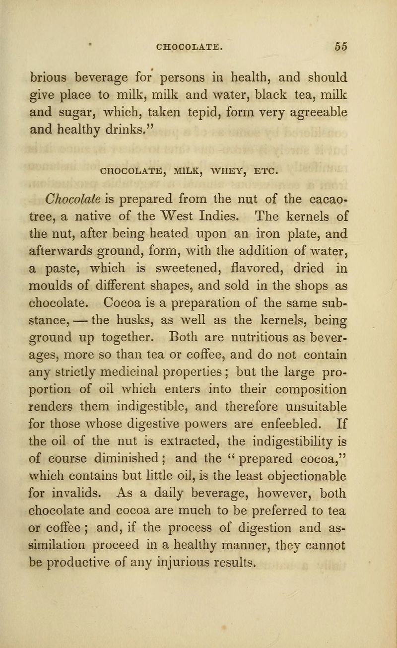 brious beverage for persons in health, and should give place to milk, milk and water, black tea, milk and sugar, which, taken tepid, form very agreeable and healthy drinks. CHOCOLATE, MILK, WHEY, ETC. Chocolate is prepared from the nut of the cacao- tree, a native of the West Indies. The kernels of the nut, after being heated upon an iron plate, and afterwards ground, form, with the addition of water, a paste, which is sweetened, flavored, dried in moulds of different shapes, and sold in the shops as chocolate. Cocoa is a preparation of the same sub- stance, — the husks, as well as the kernels, being ground up together. Both are nutritious as bever- ages, more so than tea or coffee, and do not contain any strictly medicinal properties ; but the large pro- portion of oil which enters into their composition renders them indigestible, and therefore unsuitable for those whose digestive powers are enfeebled. If the oil of the nut is extracted, the indigestibility is of course diminished; and the prepared cocoa, which contains but little oil, is the least objectionable for invalids. As a daily beverage, however, both chocolate and cocoa are much to be preferred to tea or coffee ; and, if the process of digestion and as- similation proceed in a healthy manner, they cannot be productive of any injurious results.