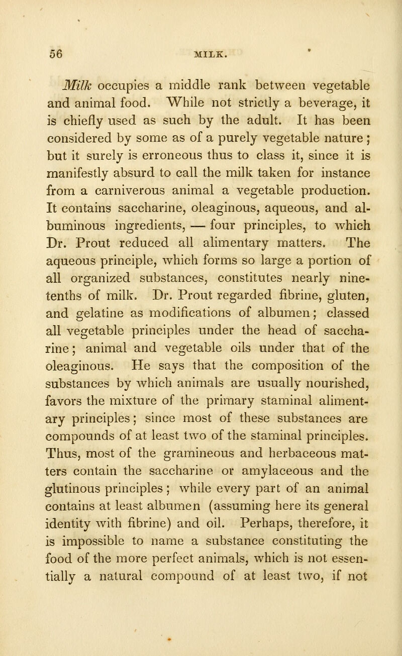 Milk occupies a middle rank between vegetable and animal food. While not strictly a beverage, it is chiefly used as such by the adult. It has been considered by some as of a purely vegetable nature ; but it surely is erroneous thus to class it, since it is manifestly absurd to call the milk taken for instance from a carniverous animal a vegetable production. It contains saccharine, oleaginous, aqueous, and al- buminous ingredients, — four principles, to which Dr. Prout reduced all alimentary matters. The aqueous principle, which forms so large a portion of all organized substances, constitutes nearly nine- tenths of milk. Dr. Prout regarded nbrine, gluten, and gelatine as modifications of albumen; classed all vegetable principles under the head of saccha- rine ; animal and vegetable oils under that of the oleaginous. He says that the composition of the substances by which animals are usually nourished, favors the mixture of the primary staminal aliment- ary principles; since most of these substances are compounds of at least two of the staminal principles. Thus, most of the gramineous and herbaceous mat- ters contain the saccharine or amylaceous and the glutinous principles; while every part of an animal contains at least albumen (assuming here its general identity with nbrine) and oil. Perhaps, therefore, it is impossible to name a substance constituting the food of the more perfect animals, which is not essen- tially a natural compound of at least two, if not