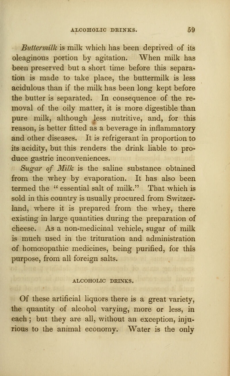 Buttermilk is milk which has been deprived of its oleaginous portion by agitation. When milk has been preserved but a short time before this separa- tion is made to take place, the buttermilk is less acidulous than if the milk has been long kept before the butter is separated. In consequence of the re- moval of the oily matter, it is more digestible than pure milk, although less nutritive, and, for this reason, is better fitted as a beverage in inflammatory and other diseases. It is refrigerant in proportion to its acidity, but this renders the drink liable to pro- duce gastric inconveniences. Sugar of Milk is the saline substance obtained from the whey by evaporation. It has also been termed the  essential salt of milk. That which is sold in this country is usually procured from Switzer- land, where it is prepared from the whey, there existing in large quantities during the preparation of cheese. As a non-medicinal vehicle, sugar of milk is much used in the trituration and administration of homoeopathic medicines, being purified, for this purpose, from all foreign salts. ALCOHOLIC DRINKS. Of these artificial liquors there is a great variety, the quantity of alcohol varying, more or less, in each ; but they are all, without an exception, inju- rious to the animal economy. Water is the only