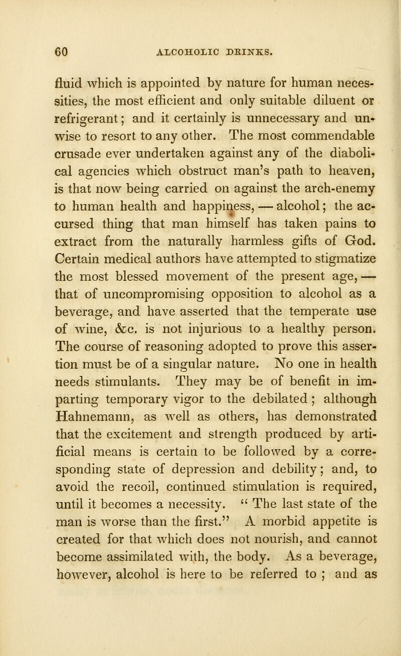 fluid which is appointed by nature for human neces- sities, the most efficient and only suitable diluent or refrigerant; and it certainly is unnecessary and un- wise to resort to any other. The most commendable crusade ever undertaken against any of the diaboli- cal agencies which obstruct man's path to heaven, is that now being carried on against the arch-enemy to human health and happiness, — alcohol; the ac- cursed thing that man himself has taken pains to extract from the naturally harmless gifts of God. Certain medical authors have attempted to stigmatize the most blessed movement of the present age, — that of uncompromising opposition to alcohol as a beverage, and have asserted that the temperate use of wine, &c. is not injurious to a healthy person. The course of reasoning adopted to prove this asser- tion must be of a singular nature. No one in health needs stimulants. They may be of benefit in im- parting temporary vigor to the debilated ; although Hahnemann, as well as others, has demonstrated that the excitement and strength produced by arti- ficial means is certain to be followed by a corre- sponding state of depression and debility; and, to avoid the recoil, continued stimulation is required, until it becomes a necessity.  The last state of the man is worse than the first. A morbid appetite is created for that which does not nourish, and cannot become assimilated with, the body. As a beverage, however, alcohol is here to be referred to ; and as