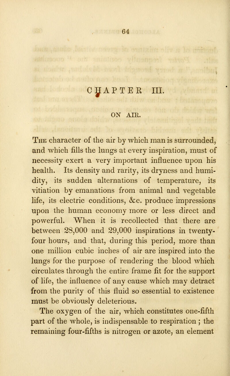 CHAPTER III. ON AIR. The character of the air by which man is surrounded, and which fills the lungs at every inspiration, must of necessity exert a very important influence upon his health. Its density and rarity, its dryness and humi- dity, its sudden alternations of temperature, its vitiation by emanations from animal and vegetable life, its electric conditions, &c. produce impressions upon the human economy more or less direct and powerful. When it is recollected that there are between 28,000 and 29,000 inspirations in twenty- four hours, and that, during this period, more than one million cubic inches of air are inspired into the lungs for the purpose of rendering the blood which circulates through the entire frame fit for the support of life, the influence of any cause which may detract from the purity of this fluid so essential to existence must be obviously deleterious. The oxygen of the air, which constitutes one-fifth part of the whole, is indispensable to respiration ; the remaining four-fifths is nitrogen or azote, an element