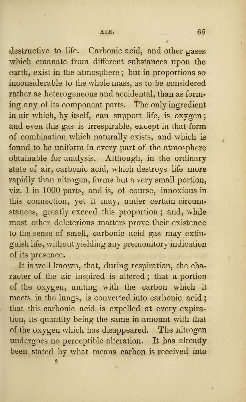 t destructive to life. Carbonic acid, and other gases which emanate from different substances upon the earth, exist in the atmosphere; but in proportions so inconsiderable to the whole mass, as to be considered rather as heterogeneous and accidental, than as form- ing any of its component parts. The only ingredient in air which, by itself, can support life, is oxygen; and even this gas is irrespirable, except in that form of combination which naturally exists, and which is found to be uniform in every part of the atmosphere obtainable for analysis. Although, in the ordinary state of air, carbonic acid, which destroys life more rapidly than nitrogen, forms but a very small portion, viz. 1 in 1000 parts, and is, of course, innoxious in this connection, yet it may, under certain circum- stances, greatly exceed this proportion ; and, while most other deleterious matters prove their existence to the sense of smell, carbonic acid gas may extin- guish life, without yielding any premonitory indication of its presence. It is well known, that, during respiration, the cha- racter of the air inspired is altered; that a portion of the oxygen, uniting with the carbon which it meets in the lungs, is converted into carbonic acid; that this carbonic acid is expelled at every expira- tion, its quantity being the same in amount with that of the oxygen which has disappeared. The nitrogen undergoes no perceptible alteration. It has already been stated by what means carbon is received into 5