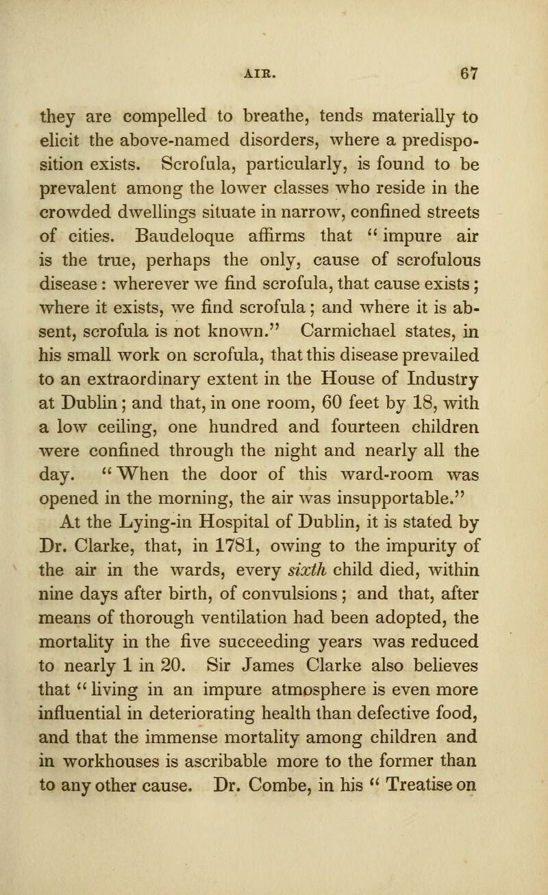 they are compelled to breathe, tends materially to elicit the above-named disorders, where a predispo- sition exists. Scrofula, particularly, is found to be prevalent among the lower classes who reside in the crowded dwellings situate in narrow, confined streets of cities. Baudeloque affirms that  impure air is the true, perhaps the only, cause of scrofulous disease : wherever we find scrofula, that cause exists; where it exists, we find scrofula; and where it is ab- sent, scrofula is not known. Carmichael states, in his small work on scrofula, that this disease prevailed to an extraordinary extent in the House of Industry at Dublin; and that, in one room, 60 feet by 18, with a low ceiling, one hundred and fourteen children were confined through the night and nearly all the day.  When the door of this ward-room was opened in the morning, the air was insupportable. At the Lying-in Hospital of Dublin, it is stated by Dr. Clarke, that, in 1781, owing to the impurity of the air in the wards, every sixth child died, within nine days after birth, of convulsions ; and that, after means of thorough ventilation had been adopted, the mortality in the five succeeding years was reduced to nearly 1 in 20. Sir James Clarke also believes that  living in an impure atmosphere is even more influential in deteriorating health than defective food, and that the immense mortality among children and in workhouses is ascribable more to the former than to any other cause. Dr. Combe, in his  Treatise on