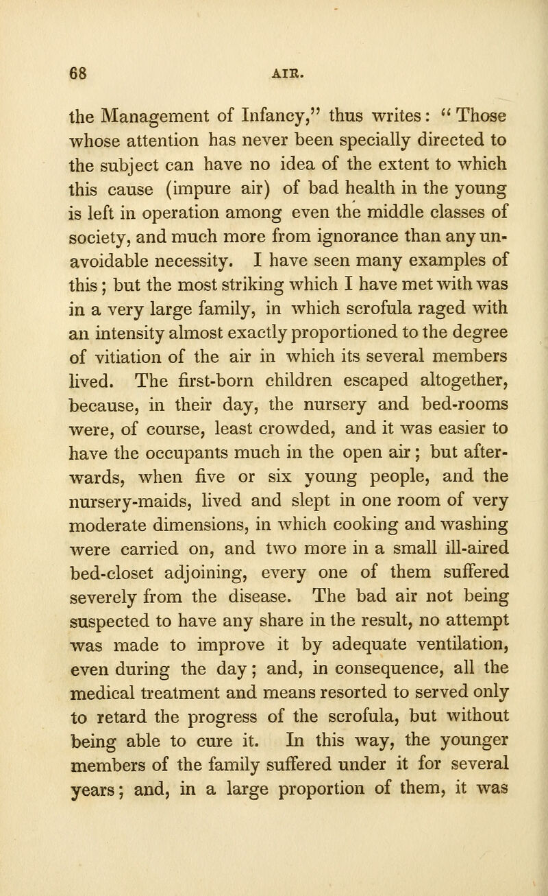 the Management of Infancy, thus writes:  Those whose attention has never been specially directed to the subject can have no idea of the extent to which this cause (impure air) of bad health in the young is left in operation among even the middle classes of society, and much more from ignorance than any un- avoidable necessity. I have seen many examples of this ; but the most striking which I have met with was in a very large family, in which scrofula raged with an intensity almost exactly proportioned to the degree of vitiation of the air in which its several members lived. The first-born children escaped altogether, because, in their day, the nursery and bed-rooms were, of course, least crowded, and it was easier to have the occupants much in the open air; but after- wards, when five or six young people, and the nursery-maids, lived and slept in one room of very moderate dimensions, in which cooking and washing were carried on, and two more in a small ill-aired bed-closet adjoining, every one of them suffered severely from the disease. The bad air not being suspected to have any share in the result, no attempt was made to improve it by adequate ventilation, even during the day; and, in consequence, all the medical treatment and means resorted to served only to retard the progress of the scrofula, but without being able to cure it. In this way, the younger members of the family suffered under it for several years; and, in a large proportion of them, it was