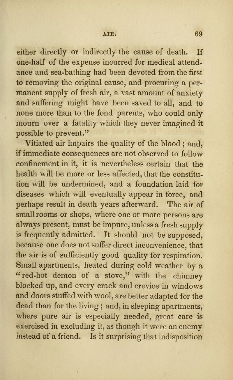 either directly or indirectly the cause of death. If one-half of the expense incurred for medical attend- ance and sea-bathing had been devoted from the first to removing the original cause, and procuring a per- manent supply of fresh air, a vast amount of anxiety and suffering might have been saved to all, and to none more than to the fond parents, who could only mourn over a fatality which they never imagined it possible to prevent. Vitiated air impairs the quality of the blood ; and, if immediate consequences are not observed to follow confinement in it, it is nevertheless certain that the health will be more or less affected, that the constitu- tion will be undermined, and a foundation laid for diseases which will eventually appear in force, and perhaps result in death years afterward. The air of small rooms or shops, where one or more persons are always present, must be impure, unless a fresh supply is frequently admitted. It should not be supposed, because one does not suffer direct inconvenience, that the air is of sufficiently good quality for respiration. Small apartments, heated during cold weather by a red-hot demon of a stove, with the chimney blocked up, and every crack and crevice in windows and doors stuffed with wool, are better adapted for the dead than for the living ; and, in sleeping apartments, where pure air is especially needed, great care is exercised in excluding it, as though it were an enemy instead of a friend. Is it surprising that indisposition
