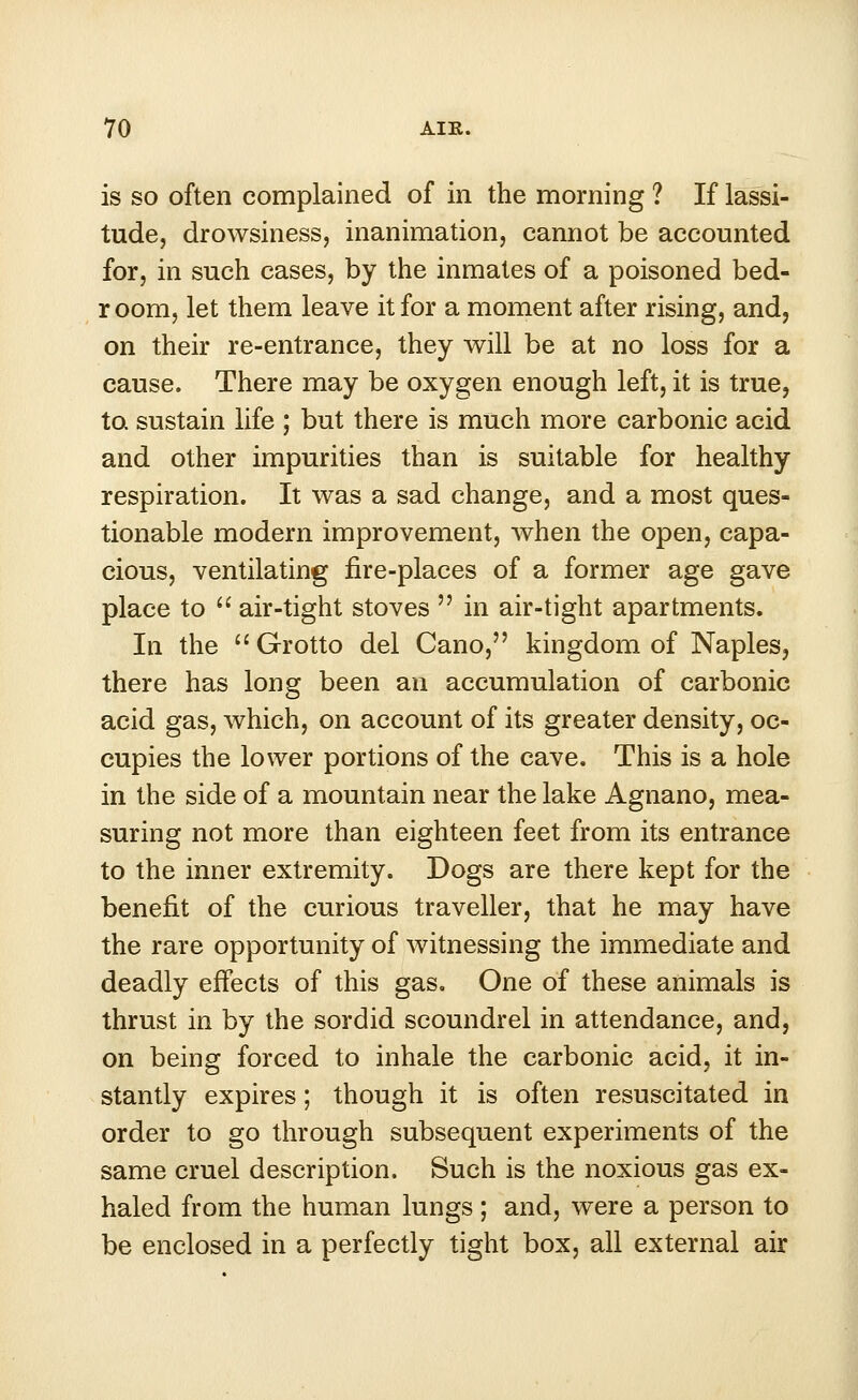 is so often complained of in the morning ? If lassi- tude, drowsiness, inanimation, cannot be accounted for, in such cases, by the inmates of a poisoned bed- r oom, let them leave it for a moment after rising, and, on their re-entrance, they will be at no loss for a cause. There may be oxygen enough left, it is true, to sustain life ; but there is much more carbonic acid and other impurities than is suitable for healthy respiration. It was a sad change, and a most ques- tionable modern improvement, when the open, capa- cious, ventilating fire-places of a former age gave place to  air-tight stoves  in air-tight apartments. In the  Grotto del Cano, kingdom of Naples, there has long been an accumulation of carbonic acid gas, which, on account of its greater density, oc- cupies the lower portions of the cave. This is a hole in the side of a mountain near the lake Agnano, mea- suring not more than eighteen feet from its entrance to the inner extremity. Dogs are there kept for the benefit of the curious traveller, that he may have the rare opportunity of witnessing the immediate and deadly effects of this gas. One of these animals is thrust in by the sordid scoundrel in attendance, and, on being forced to inhale the carbonic acid, it in- stantly expires; though it is often resuscitated in order to go through subsequent experiments of the same cruel description. Such is the noxious gas ex- haled from the human lungs; and, were a person to be enclosed in a perfectly tight box, all external air