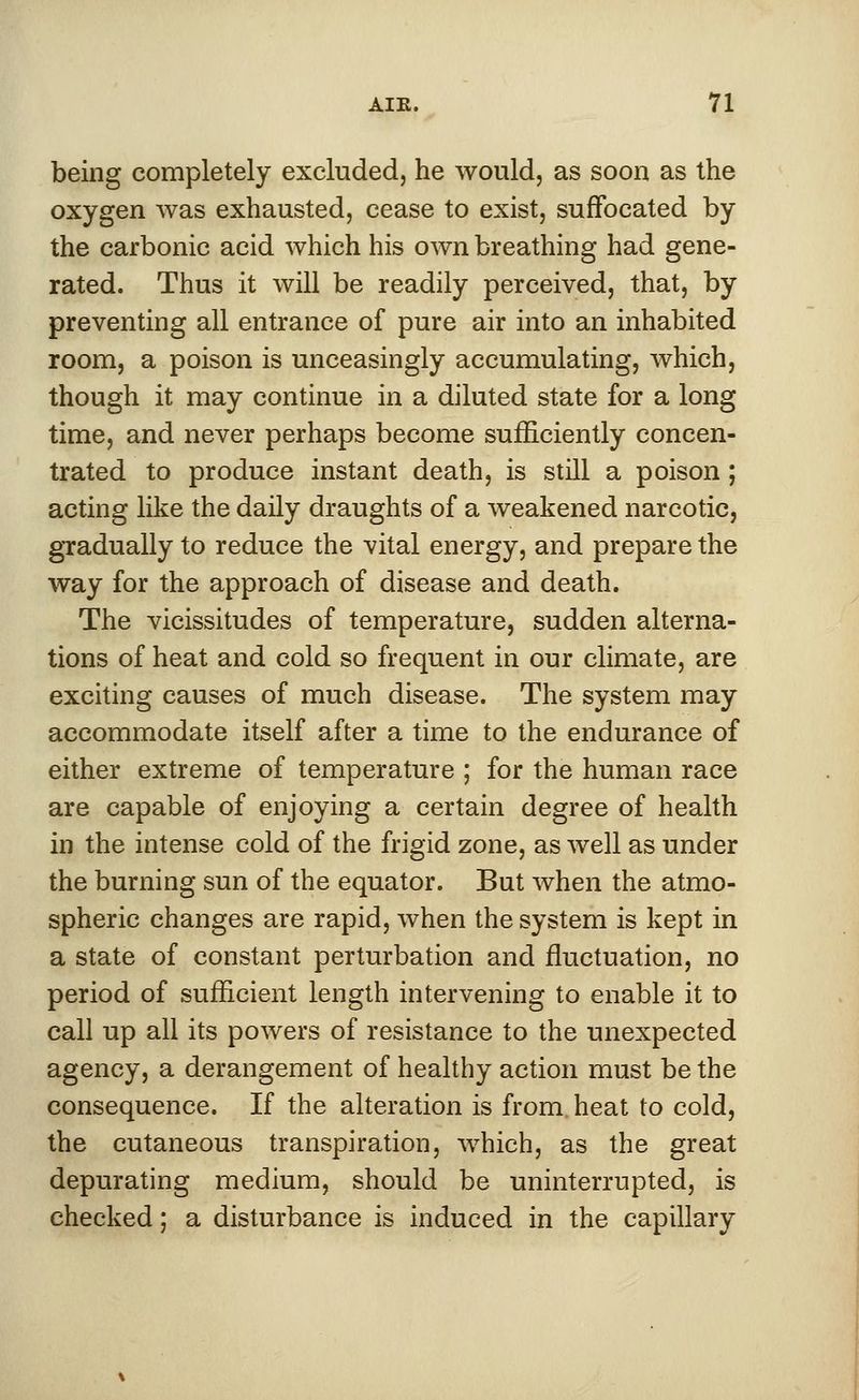 being completely excluded, he would, as soon as the oxygen was exhausted, cease to exist, suffocated by the carbonic acid which his own breathing had gene- rated. Thus it will be readily perceived, that, by preventing all entrance of pure air into an inhabited room, a poison is unceasingly accumulating, which, though it may continue in a diluted state for a long time, and never perhaps become sufficiently concen- trated to produce instant death, is still a poison; acting like the daily draughts of a weakened narcotic, gradually to reduce the vital energy, and prepare the way for the approach of disease and death. The vicissitudes of temperature, sudden alterna- tions of heat and cold so frequent in our climate, are exciting causes of much disease. The system may accommodate itself after a time to the endurance of either extreme of temperature ; for the human race are capable of enjoying a certain degree of health in the intense cold of the frigid zone, as well as under the burning sun of the equator. But when the atmo- spheric changes are rapid, when the system is kept in a state of constant perturbation and fluctuation, no period of sufficient length intervening to enable it to call up all its powers of resistance to the unexpected agency, a derangement of healthy action must be the consequence. If the alteration is from, heat to cold, the cutaneous transpiration, which, as the great depurating medium, should be uninterrupted, is checked; a disturbance is induced in the capillary