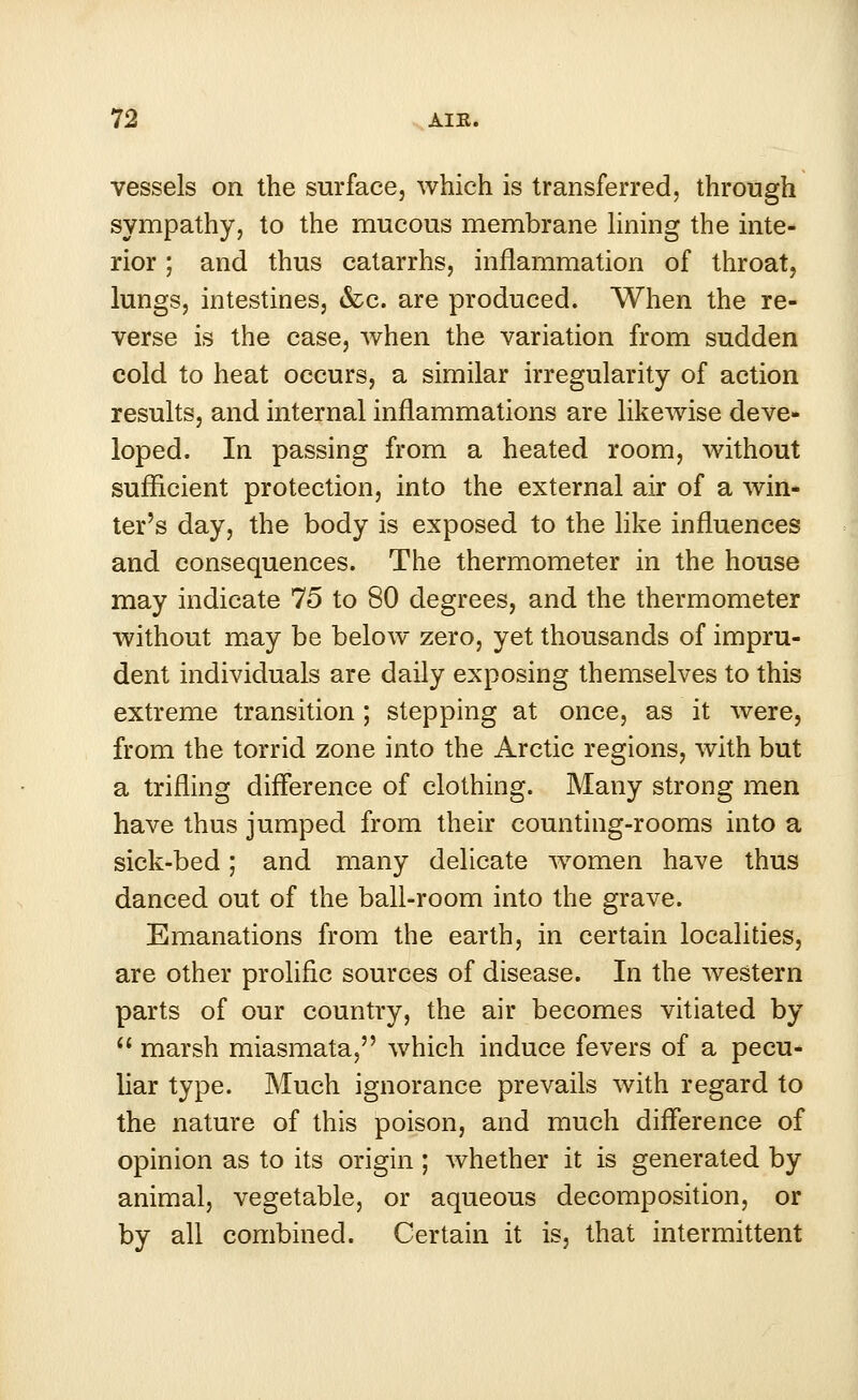 vessels on the surface, which is transferred, through sympathy, to the mucous membrane lining the inte- rior ; and thus catarrhs, inflammation of throat, lungs, intestines, &c. are produced. When the re- verse is the case, when the variation from sudden cold to heat occurs, a similar irregularity of action results, and internal inflammations are likewise deve- loped. In passing from a heated room, without sufficient protection, into the external air of a win- ter's day, the body is exposed to the like influences and consequences. The thermometer in the house may indicate 75 to 80 degrees, and the thermometer without may be below zero, yet thousands of impru- dent individuals are daily exposing themselves to this extreme transition; stepping at once, as it were, from the torrid zone into the Arctic regions, with but a trifling difference of clothing. Many strong men have thus jumped from their counting-rooms into a sick-bed; and many delicate women have thus danced out of the ball-room into the grave. Emanations from the earth, in certain localities, are other prolific sources of disease. In the western parts of our country, the air becomes vitiated by  marsh miasmata, which induce fevers of a pecu- liar type. Much ignorance prevails with regard to the nature of this poison, and much difference of opinion as to its origin; whether it is generated by animal, vegetable, or aqueous decomposition, or by all combined. Certain it is, that intermittent