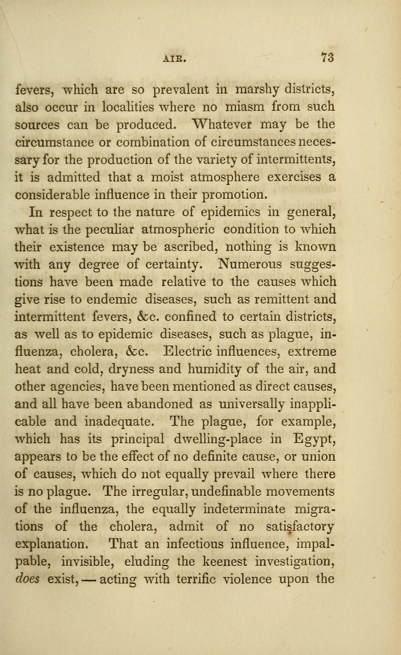fevers, which are so prevalent in marshy districts, also occur in localities where no miasm from such sources can be produced. Whatever may be the circumstance or combination of circumstances neces- sary for the production of the variety of intermittents, it is admitted that a moist atmosphere exercises a considerable influence in their promotion. In respect to the nature of epidemics in general, what is the peculiar atmospheric condition to which their existence may be ascribed, nothing is known with any degree of certainty. Numerous sugges- tions have been made relative to the causes which give rise to endemic diseases, such as remittent and intermittent fevers, &c. confined to certain districts, as well as to epidemic diseases, such as plague, in- fluenza, cholera, &c. Electric influences, extreme heat and cold, dryness and humidity of the air, and other agencies, have been mentioned as direct causes, and all have been abandoned as universally inappli- cable and inadequate. The plague, for example, which has its principal dwelling-place in Egypt, appears to be the effect of no definite cause, or union of causes, which do not equally prevail where there is no plague. The irregular, undefinable movements of the influenza, the equally indeterminate migra- tions of the cholera, admit of no satisfactory explanation. That an infectious influence, impal- pable, invisible, eluding the keenest investigation, does exist, — acting with terrific violence upon the