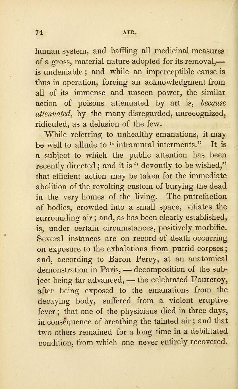 human system, and baffling all medicinal measures of a gross, material nature adopted for its removal,— is undeniable ; and while an imperceptible cause is thus in operation, forcing an acknowledgment from all of its immense and unseen power, the similar action of poisons attenuated by art is, because attenuated, by the many disregarded, unrecognized, ridiculed, as a delusion of the few. While referring to unhealthy emanations, it may be well to allude to  intramural interments. It is a subject to which the public attention has been recently directed; and it is  devoutly to be wished, that efficient action may be taken for the immediate abolition of the revolting custom of burying the dead in the very homes of the living. The putrefaction of bodies, crowded into a small space, vitiates the surrounding air ; and, as has been clearly established, is, under certain circumstances, positively morbific. Several instances are on record of death occurring on exposure to the exhalations from putrid corpses; and, according to Baron Percy, at an anatomical demonstration in Paris, — decomposition of the sub- ject being far advanced, — the celebrated Fourcroy, after being exposed to the emanations from the decaying body, suffered from a violent eruptive fever; that one of the physicians died in three days, in consequence of breathing the tainted air ; and that two others remained for a long time in a debilitated condition, from which one never entirely recovered.