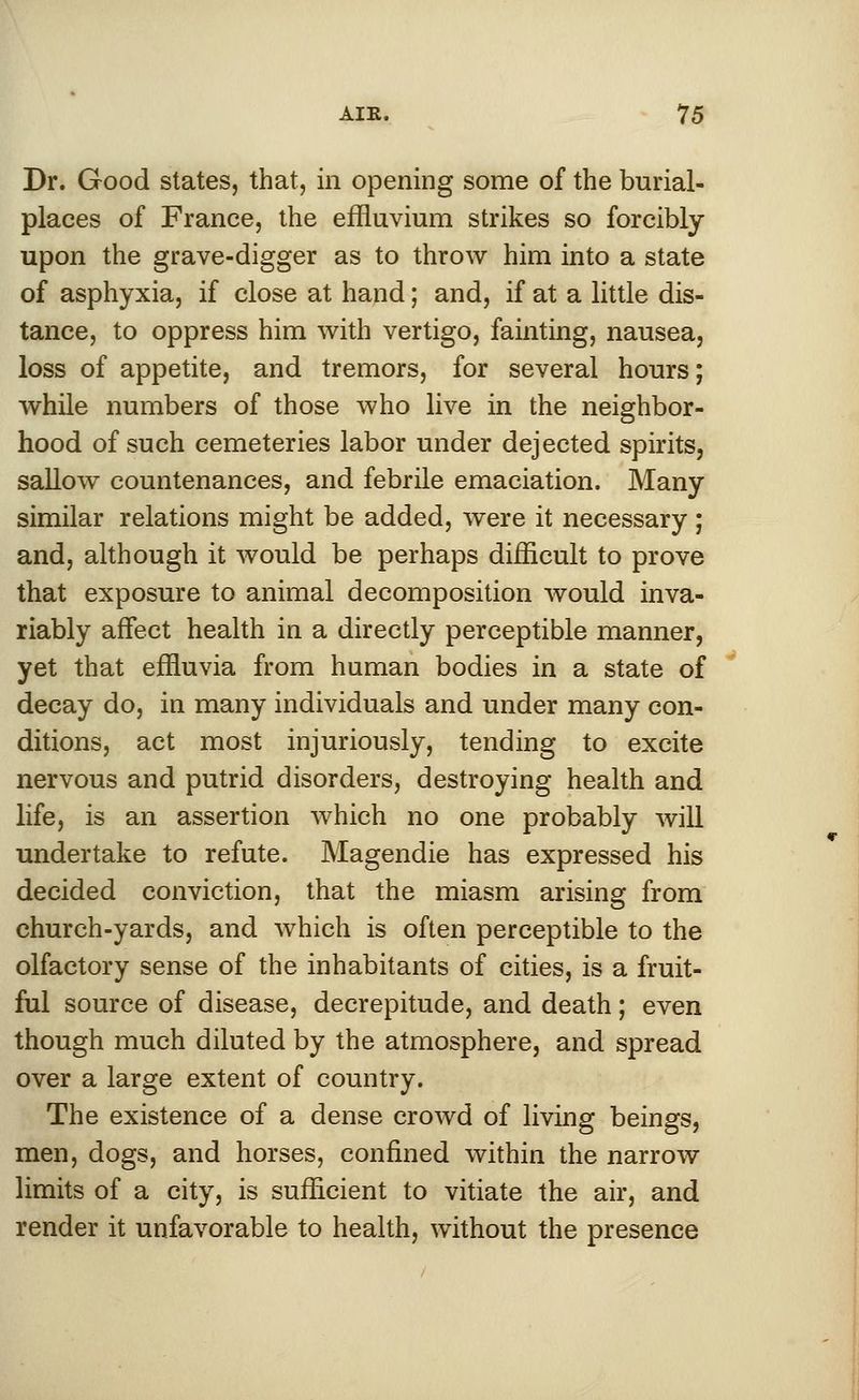 Dr. Good states, that, in opening some of the burial- places of France, the effluvium strikes so forcibly upon the grave-digger as to throw him into a state of asphyxia, if close at hand; and, if at a little dis- tance, to oppress him with vertigo, fainting, nausea, loss of appetite, and tremors, for several hours; while numbers of those who live in the neighbor- hood of such cemeteries labor under dejected spirits, sallow countenances, and febrile emaciation. Many similar relations might be added, were it necessary; and, although it would be perhaps difficult to prove that exposure to animal decomposition would inva- riably affect health in a directly perceptible manner, yet that effluvia from human bodies in a state of decay do, in many individuals and under many con- ditions, act most injuriously, tending to excite nervous and putrid disorders, destroying health and life, is an assertion which no one probably will undertake to refute. Magendie has expressed his decided conviction, that the miasm arising from church-yards, and which is often perceptible to the olfactory sense of the inhabitants of cities, is a fruit- ful source of disease, decrepitude, and death; even though much diluted by the atmosphere, and spread over a large extent of country. The existence of a dense crowd of living beings, men, dogs, and horses, confined within the narrow limits of a city, is sufficient to vitiate the air, and render it unfavorable to health, without the presence