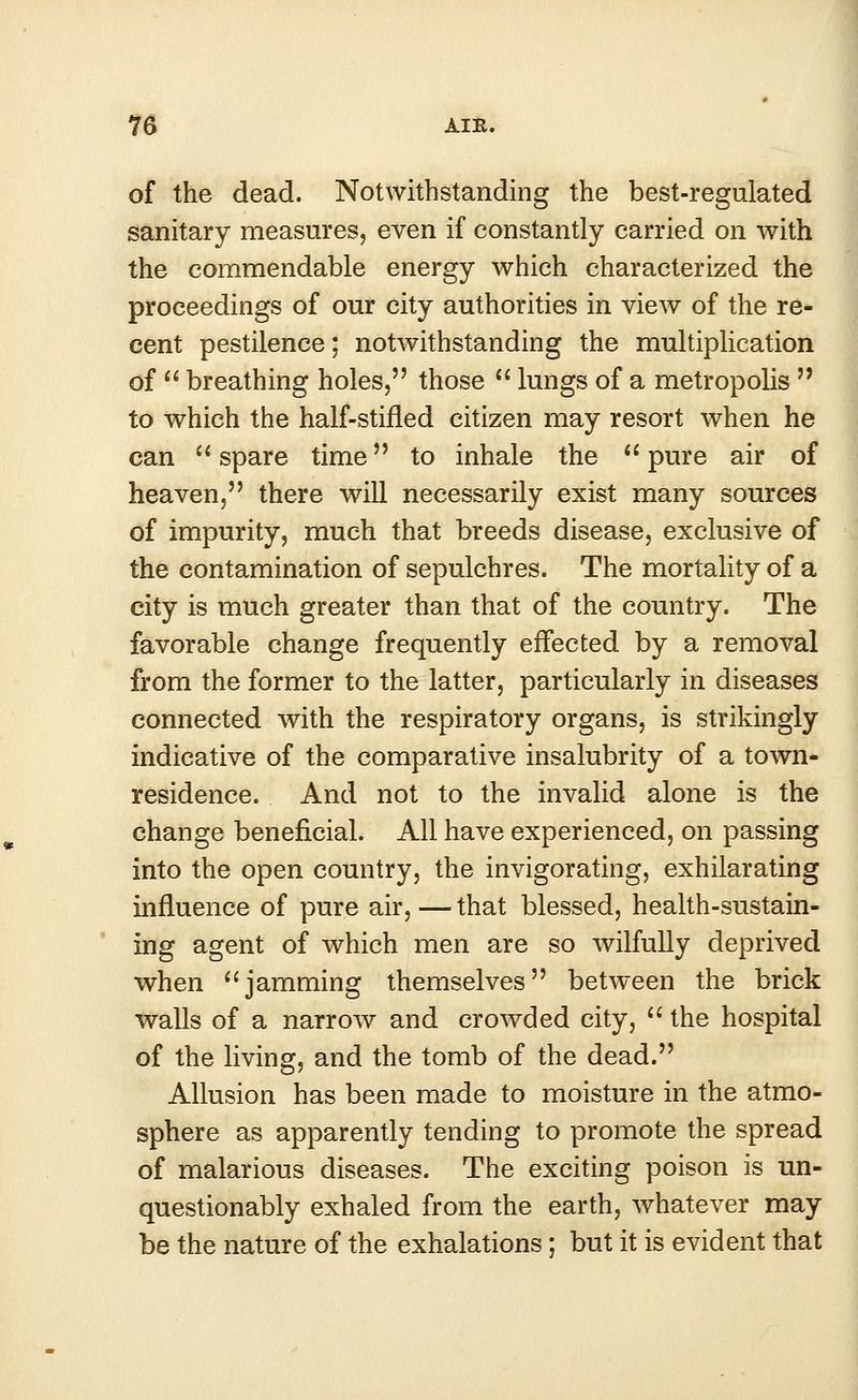 of the dead. Notwithstanding the best-regulated sanitary measures, even if constantly carried on with the commendable energy which characterized the proceedings of our city authorities in view of the re- cent pestilence; notwithstanding the multiplication of  breathing holes, those  lungs of a metropolis  to which the half-stifled citizen may resort when he can  spare time ■ to inhale the  pure air of heaven, there will necessarily exist many sources of impurity, much that breeds disease, exclusive of the contamination of sepulchres. The mortality of a city is much greater than that of the country. The favorable change frequently effected by a removal from the former to the latter, particularly in diseases connected with the respiratory organs, is strikingly indicative of the comparative insalubrity of a town- residence. And not to the invalid alone is the change beneficial. All have experienced, on passing into the open country, the invigorating, exhilarating influence of pure air, — that blessed, health-sustain- ing agent of which men are so wilfully deprived when jamming themselves between the brick walls of a narrow and crowded city,  the hospital of the living, and the tomb of the dead. Allusion has been made to moisture in the atmo- sphere as apparently tending to promote the spread of malarious diseases. The exciting poison is un- questionably exhaled from the earth, whatever may be the nature of the exhalations; but it is evident that