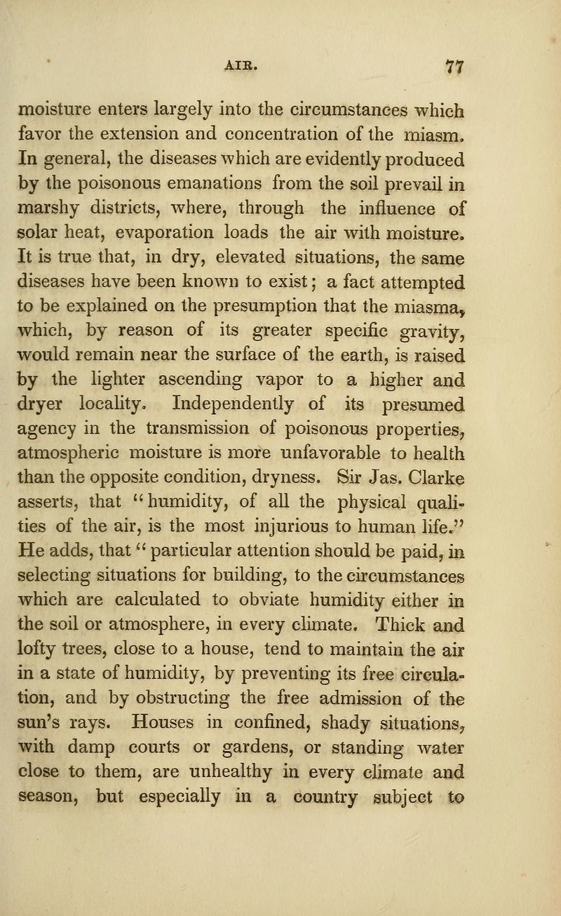 moisture enters largely into the circumstances which favor the extension and concentration of the miasm. In general, the diseases which are evidently produced by the poisonous emanations from the soil prevail in marshy districts, where, through the influence of solar heat, evaporation loads the air with moisture. It is true that, in dry, elevated situations, the same diseases have been known to exist; a fact attempted to be explained on the presumption that the miasma* which, by reason of its greater specific gravity, would remain near the surface of the earth, is raised by the lighter ascending vapor to a higher and dryer locality. Independently of its presumed agency in the transmission of poisonous properties? atmospheric moisture is more unfavorable to health than the opposite condition, dryness. Sir Jas. Clarke asserts, that humidity, of all the physical quali- ties of the air, is the most injurious to human life. He adds, that  particular attention should be paid, in selecting situations for building, to the circumstances which are calculated to obviate humidity either in the soil or atmosphere, in every climate. Thick and lofty trees, close to a house, tend to maintain the air in a state of humidity, by preventing its free circula- tion, and by obstructing the free admission of the sun's rays. Houses in confined, shady situations? with damp courts or gardens, or standing water close to them, are unhealthy in every climate and season, but especially in a country subject to