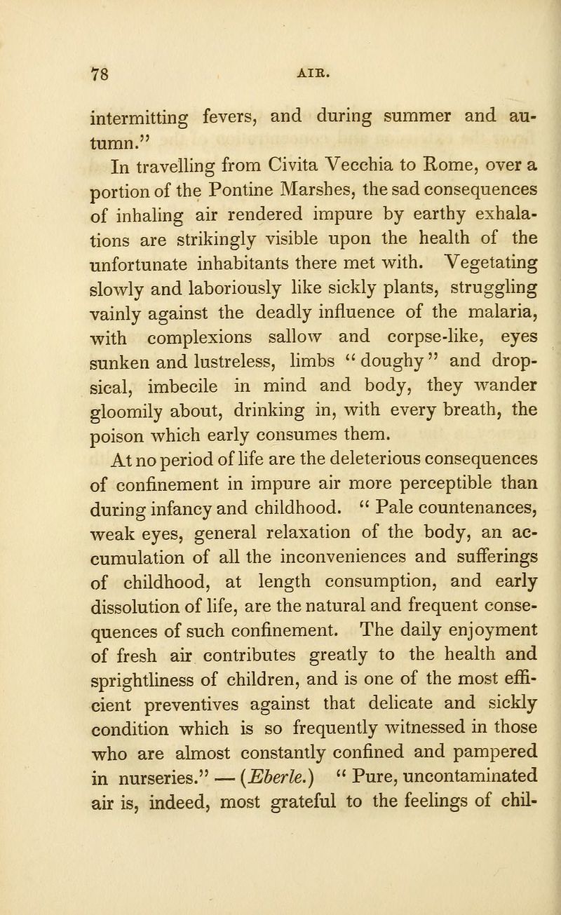 intermitting fevers, and during summer and au- tumn. In travelling from Civita Vecchia to Rome, over a portion of the Pontine Marshes, the sad consequences of inhaling air rendered impure by earthy exhala- tions are strikingly visible upon the health of the unfortunate inhabitants there met with. Vegetating slowly and laboriously like sickly plants, struggling vainly against the deadly influence of the malaria, with complexions sallow and corpse-like, eyes sunken and lustreless, limbs  doughy  and drop- sical, imbecile in mind and body, they wander gloomily about, drinking in, with every breath, the poison which early consumes them. At no period of life are the deleterious consequences of confinement in impure air more perceptible than during infancy and childhood.  Pale countenances, weak eyes, general relaxation of the body, an ac- cumulation of all the inconveniences and sufferings of childhood, at length consumption, and early dissolution of life, are the natural and frequent conse- quences of such confinement. The daily enjoyment of fresh air contributes greatly to the health and sprightliness of children, and is one of the most effi- cient preventives against that delicate and sickly condition which is so frequently witnessed in those who are almost constantly confined and pampered in nurseries. — (Eberle.)  Pure, uncontaminated air is, indeed, most grateful to the feelings of chil-