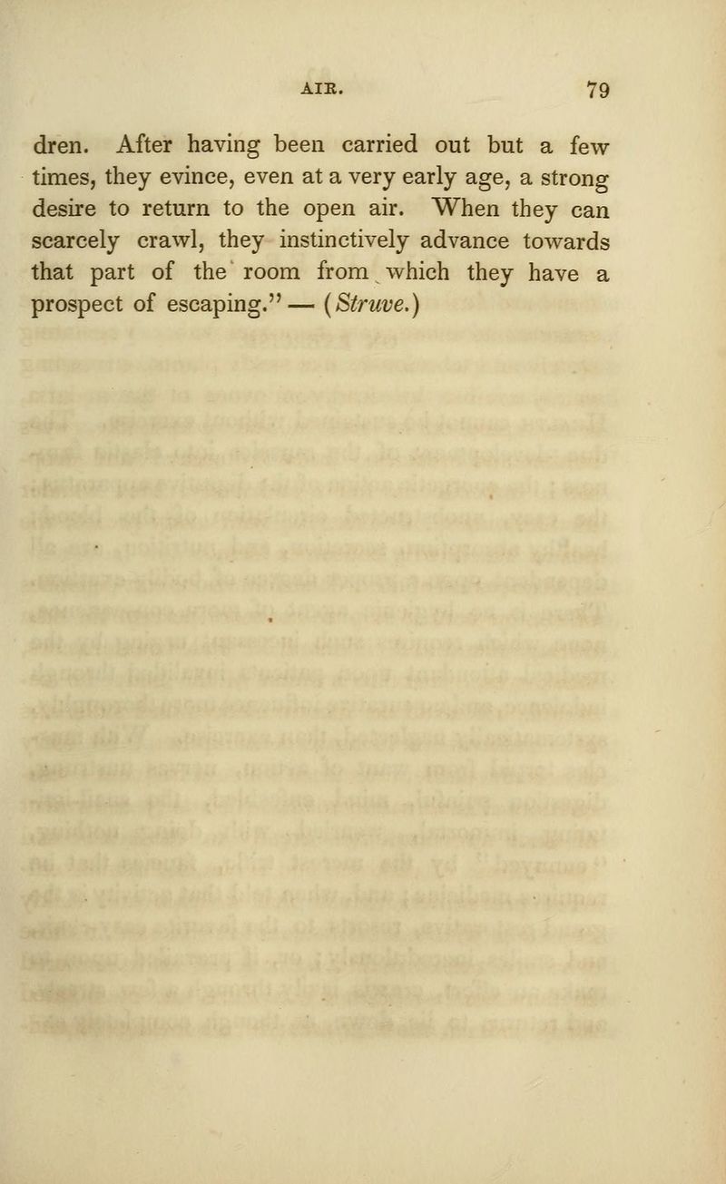 dren. After having been carried out but a few times, they evince, even at a very early age, a strong desire to return to the open air. When they can scarcely crawl, they instinctively advance towards that part of the room from which they have a prospect of escaping.— (Struve.)